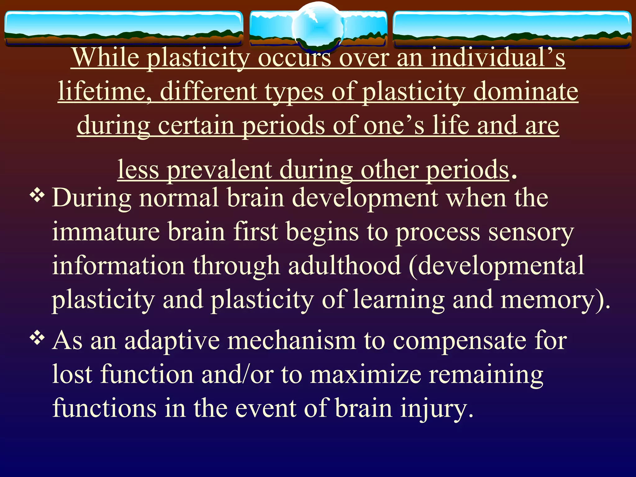 While plasticity occurs over an individual’s lifetime, different types of plasticity dominate during certain periods of one’s life and are less prevalent during other periods . During normal brain development when the immature brain first begins to process sensory information through adulthood (developmental plasticity and plasticity of learning and memory). As an adaptive mechanism to compensate for lost function and/or to maximize remaining functions in the event of brain injury. 