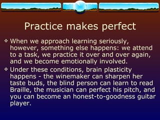 Practice makes perfect When we approach learning seriously, however, something else happens: we attend to a task, we practice it over and over again, and we become emotionally involved.  Under these conditions, brain plasticity happens - the winemaker can sharpen her taste buds, the blind person can learn to read Braille, the musician can perfect his pitch, and you can become an honest-to-goodness guitar player. 