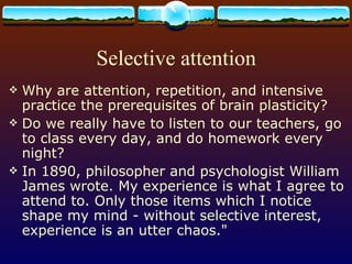 Selective attention Why are attention, repetition, and intensive practice the prerequisites of brain plasticity?  Do we really have to listen to our teachers, go to class every day, and do homework every night?  In 1890, philosopher and psychologist William James wrote. My experience is what I agree to attend to. Only those items which I notice shape my mind - without selective interest, experience is an utter chaos.&quot; 