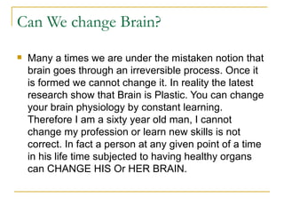 Can We change Brain?  Many a times we are under the mistaken notion that brain goes through an irreversible process. Once it is formed we cannot change it. In reality the latest research show that Brain is Plastic. You can change your brain physiology by constant learning. Therefore I am a sixty year old man, I cannot change my profession or learn new skills is not correct. In fact a person at any given point of a time in his life time subjected to having healthy organs can CHANGE HIS Or HER BRAIN. 