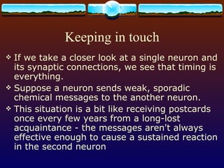 Keeping in touch If we take a closer look at a single neuron and its synaptic connections, we see that timing is everything. Suppose a neuron sends weak, sporadic chemical messages to the another neuron. This situation is a bit like receiving postcards once every few years from a long-lost acquaintance - the messages aren't always effective enough to cause a sustained reaction in the second neuron 