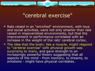 &quot;cerebral exercise&quot; Rats raised in an &quot;enriched&quot; environment, with toys and social activities, were not only smarter than rats raised in impoverished environments, but that the improvement in performance correlated with an increase in the weight of the rats' cerebral cortex. The idea that the brain, like a muscle, might respond to &quot;cerebral exercise&quot; with physical growth was surprising to many , and gave strength to an increasingly powerful theory suggesting that all aspects of the mind - from memory, to dreams, to emotions - might have physical correlates.  
