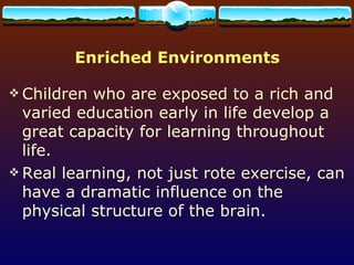 Enriched Environments Children who are exposed to a rich and varied education early in life develop a great capacity for learning throughout life.  Real learning, not just rote exercise, can have a dramatic influence on the physical structure of the brain. 