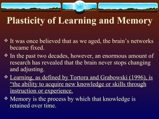 Plasticity of Learning and Memory It was once believed that as we aged, the brain’s networks became fixed. In the past two decades, however, an enormous amount of research has revealed that the brain never stops changing and adjusting. Learning, as defined by Tortora and Grabowski (1996), is “the ability to acquire new knowledge or skills through instruction or experience. Memory is the process by which that knowledge is retained over time. 