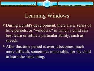 Learning Windows During a child's development, there are a  series of time periods, or &quot;windows,&quot; in which a child can best learn or refine a particular ability, such as speech.  After this time period is over it becomes much more difficult, sometimes impossible, for the child to learn the same thing.  