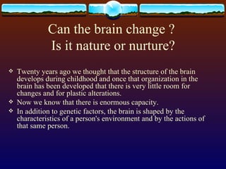 Can the brain change ?  Is it nature or nurture? Twenty years ago we thought that the structure of the brain develops during childhood and once that organization in the brain has been developed that there is very little room for changes and for plastic alterations. Now we know that there is enormous capacity. In addition to genetic factors, the brain is shaped by the characteristics of a person's environment and by the actions of that same person.  