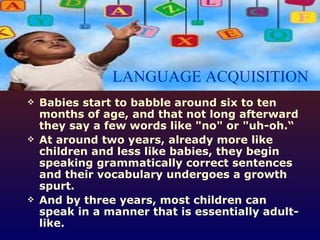 Babies start to babble around six to ten months of age, and that not long afterward they say a few words like &quot;no&quot; or &quot;uh-oh.“ At around two years, already more like children and less like babies, they begin speaking grammatically correct sentences and their vocabulary undergoes a growth spurt.  And by three years, most children can speak in a manner that is essentially adult-like.  LANGUAGE ACQUISITION 