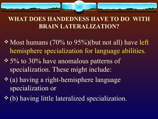 WHAT DOES HANDEDNESS HAVE TO DO  WITH BRAIN LATERALIZATION? Most humans (70% to 95%)(but not all) have  left hemisphere specialization for language abilities.   5% to 30% have anomalous patterns of specialization. These might include:  (a) having a right-hemisphere language specialization or  (b) having little lateralized specialization.  
