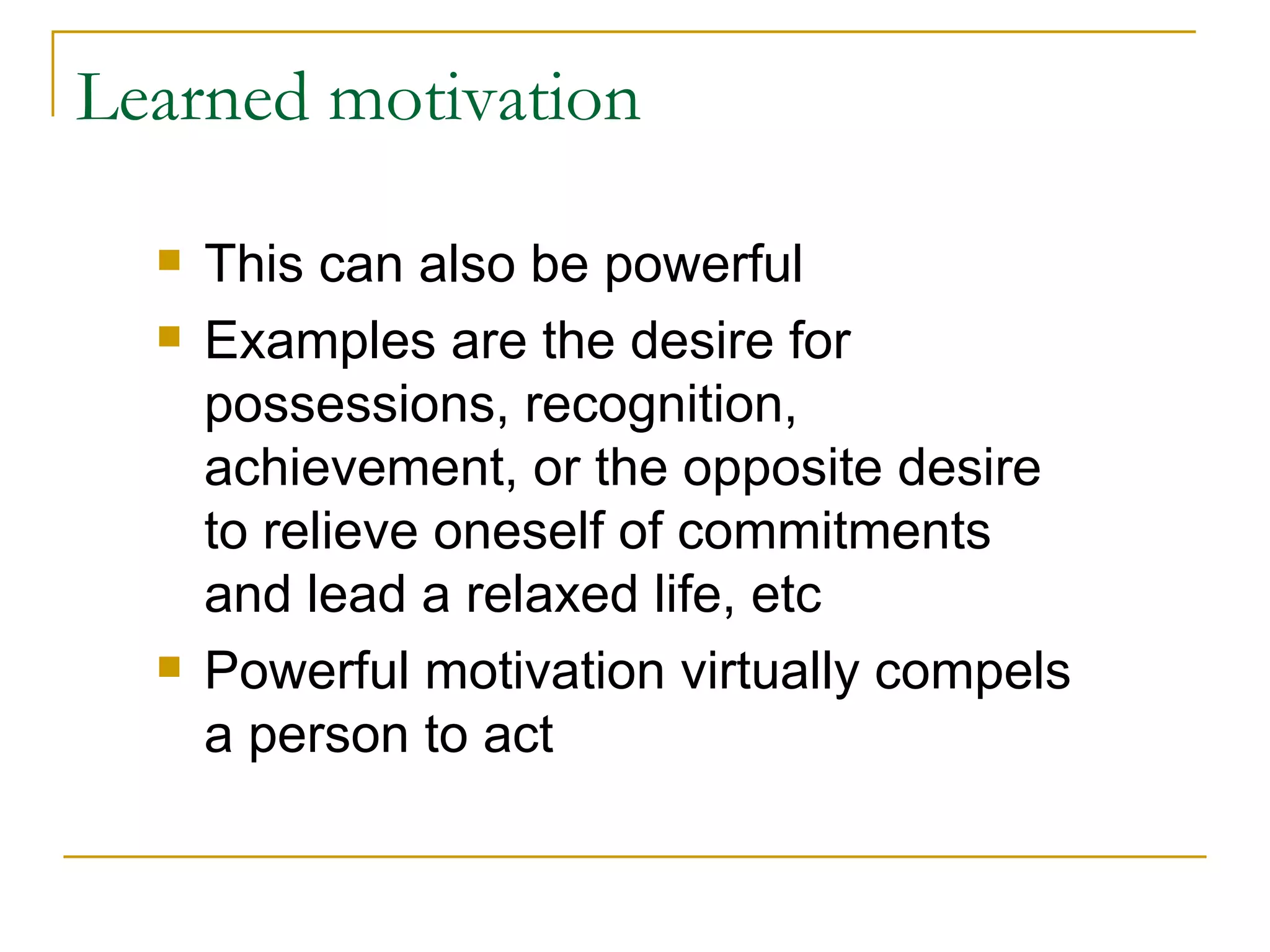 Learned motivation This can also be powerful Examples are the desire for possessions, recognition, achievement, or the opposite desire to relieve oneself of commitments and lead a relaxed life, etc Powerful motivation virtually compels a person to act 