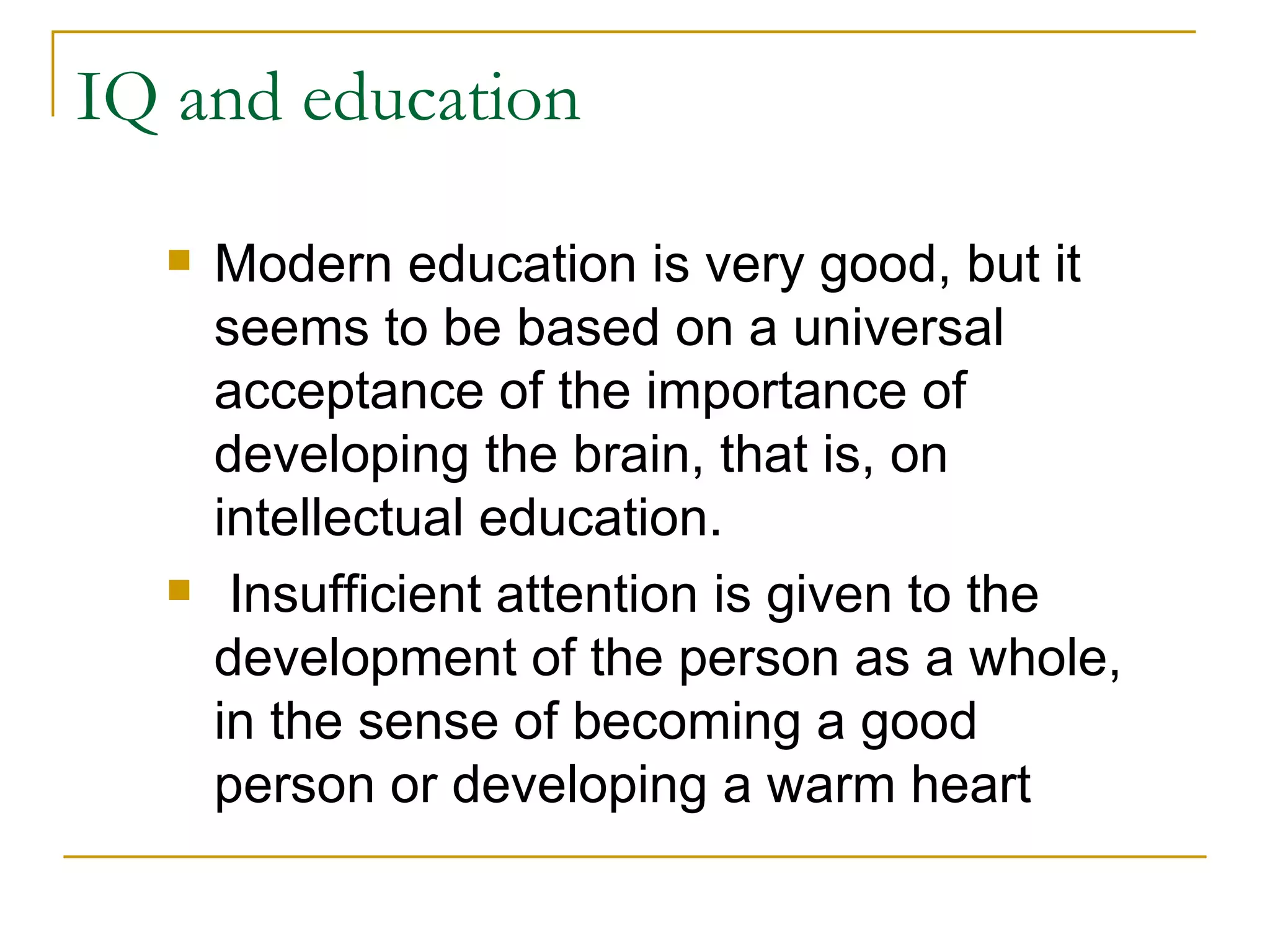 IQ and education Modern education is very good, but it seems to be based on a universal acceptance of the importance of developing the brain, that is, on intellectual education. Insufficient attention is given to the development of the person as a whole, in the sense of becoming a good person or developing a warm heart 
