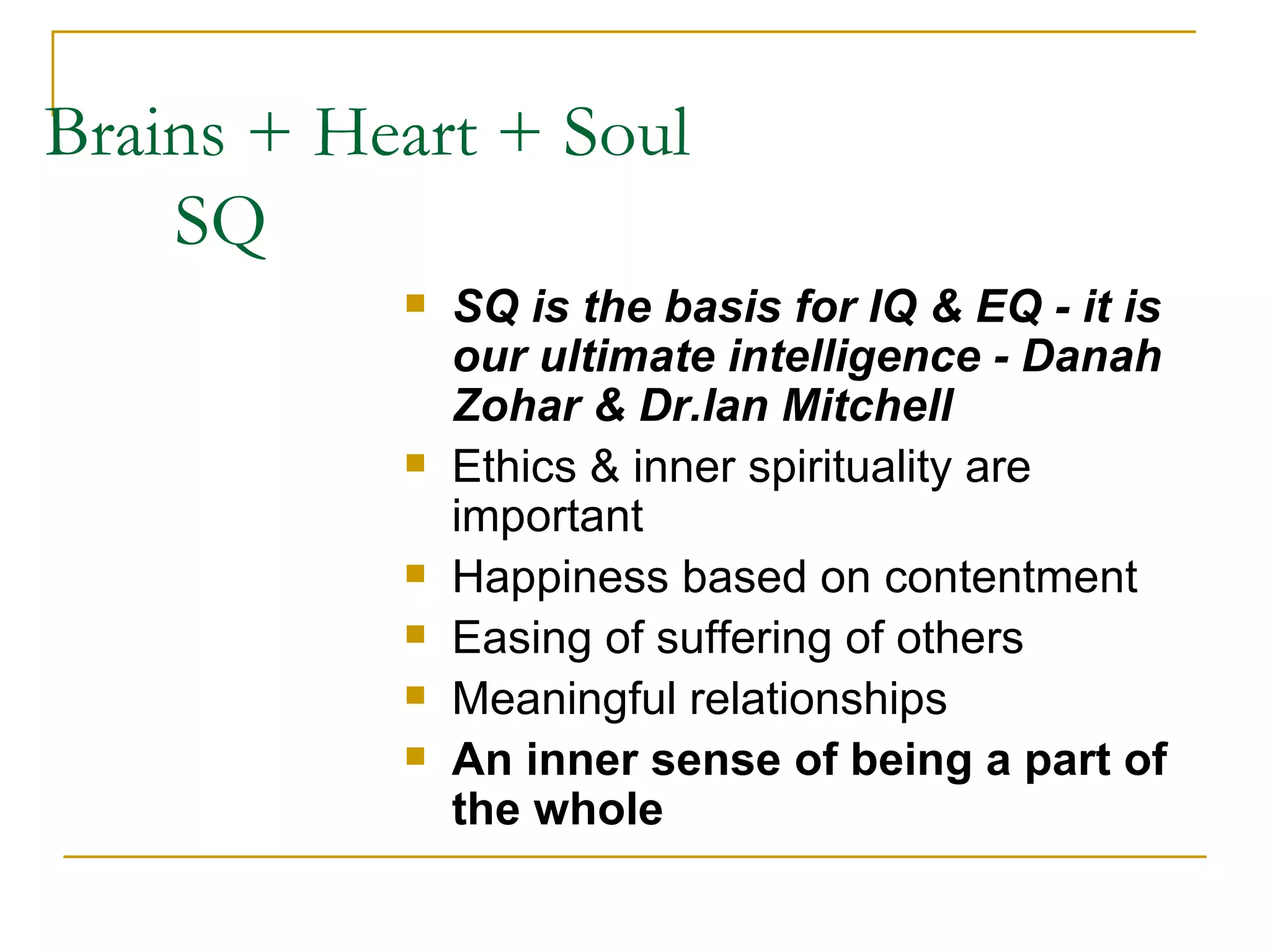 Brains + Heart + Soul    SQ SQ is the basis for IQ & EQ - it is our ultimate intelligence - Danah Zohar & Dr.Ian Mitchell Ethics & inner spirituality are important Happiness based on contentment Easing of suffering of others Meaningful relationships An inner sense of being a part of the whole 