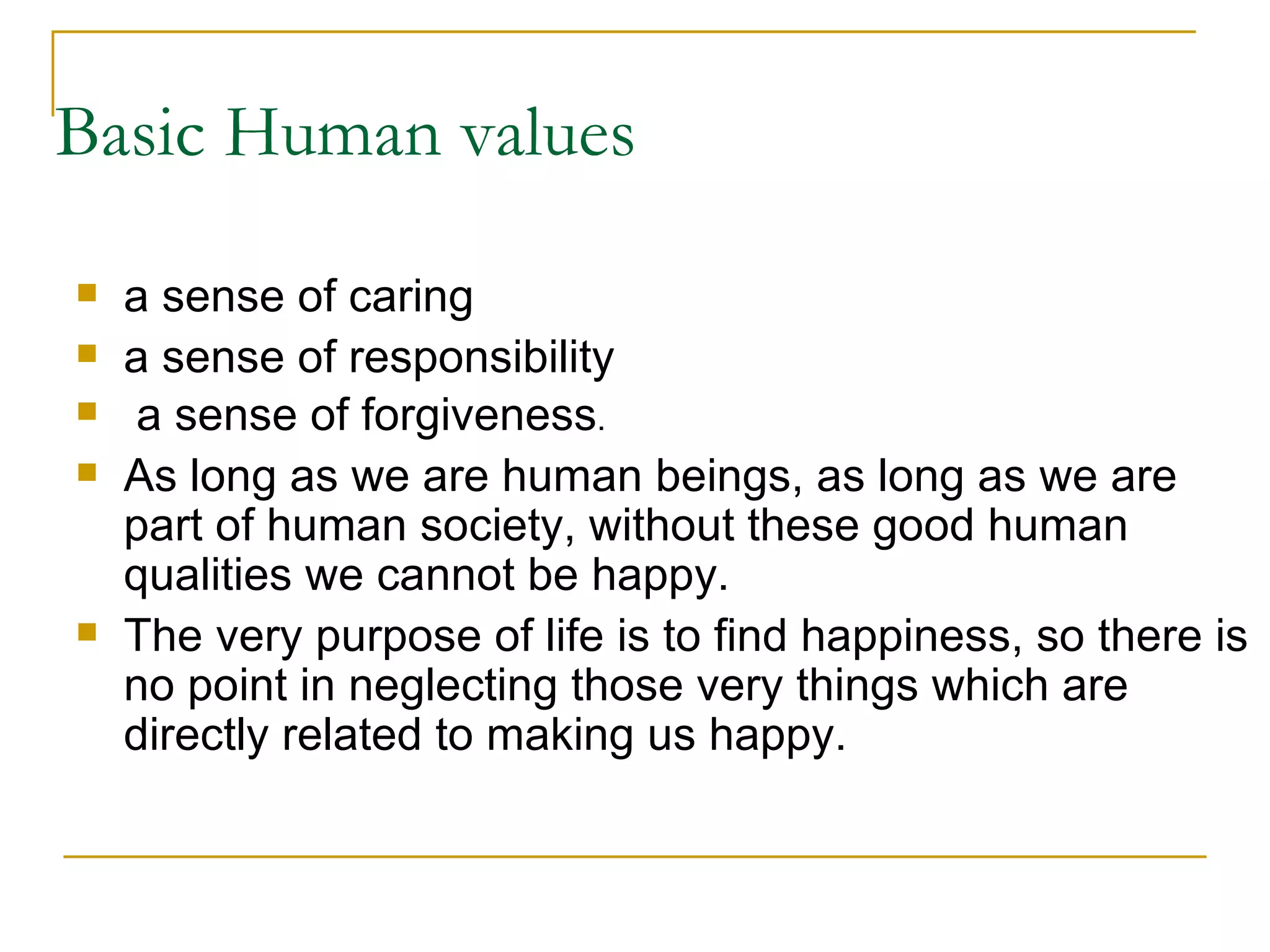 Basic Human values a sense of caring a sense of responsibility a sense of forgiveness . As long as we are human beings, as long as we are part of human society, without these good human qualities we cannot be happy.  The very purpose of life is to find happiness, so there is no point in neglecting those very things which are directly related to making us happy. 