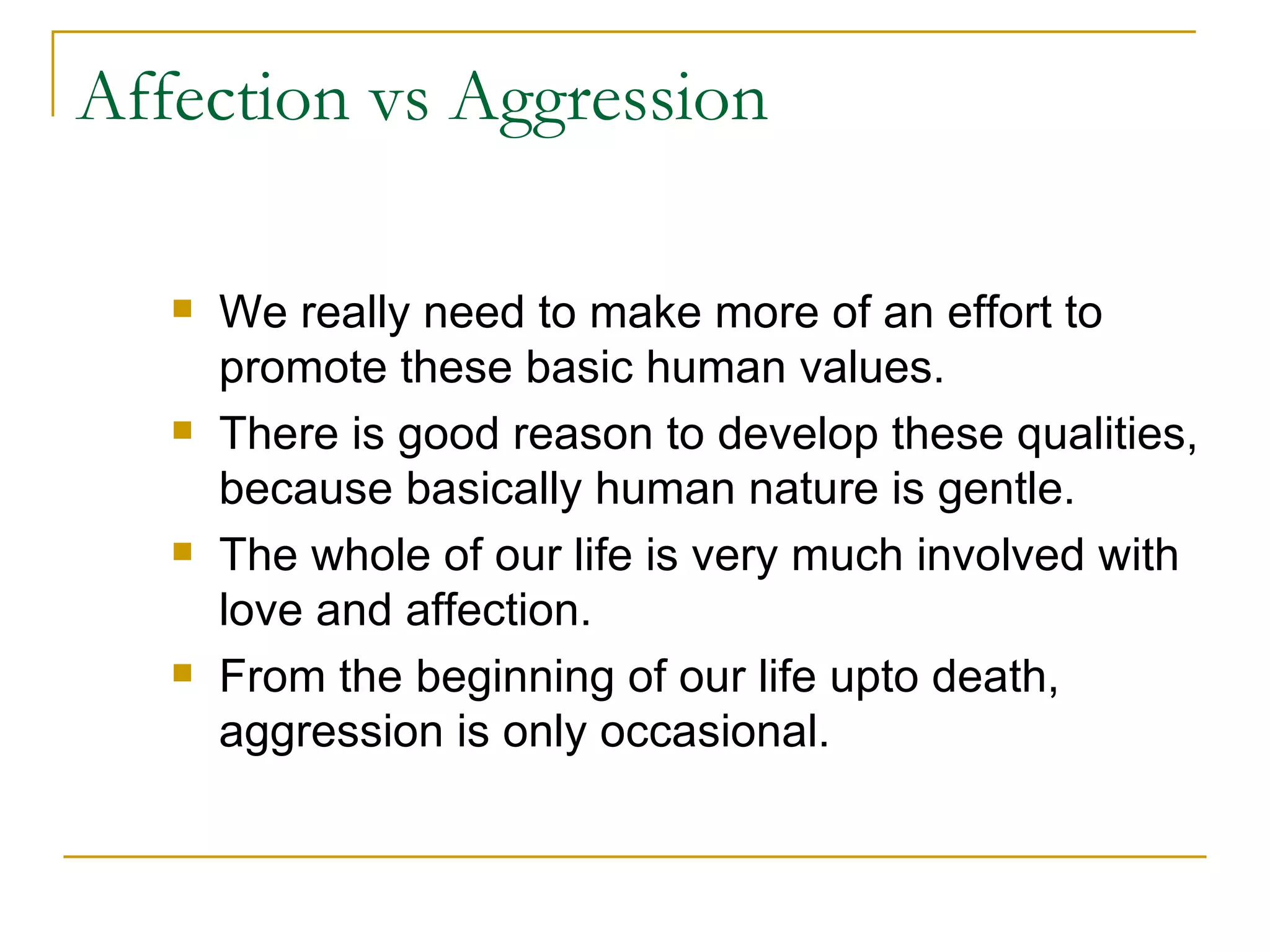 Affection vs Aggression We really need to make more of an effort to promote these basic human values.  There is good reason to develop these qualities, because basically human nature is gentle. The whole of our life is very much involved with love and affection.  From the beginning of our life upto death, aggression is only occasional. 