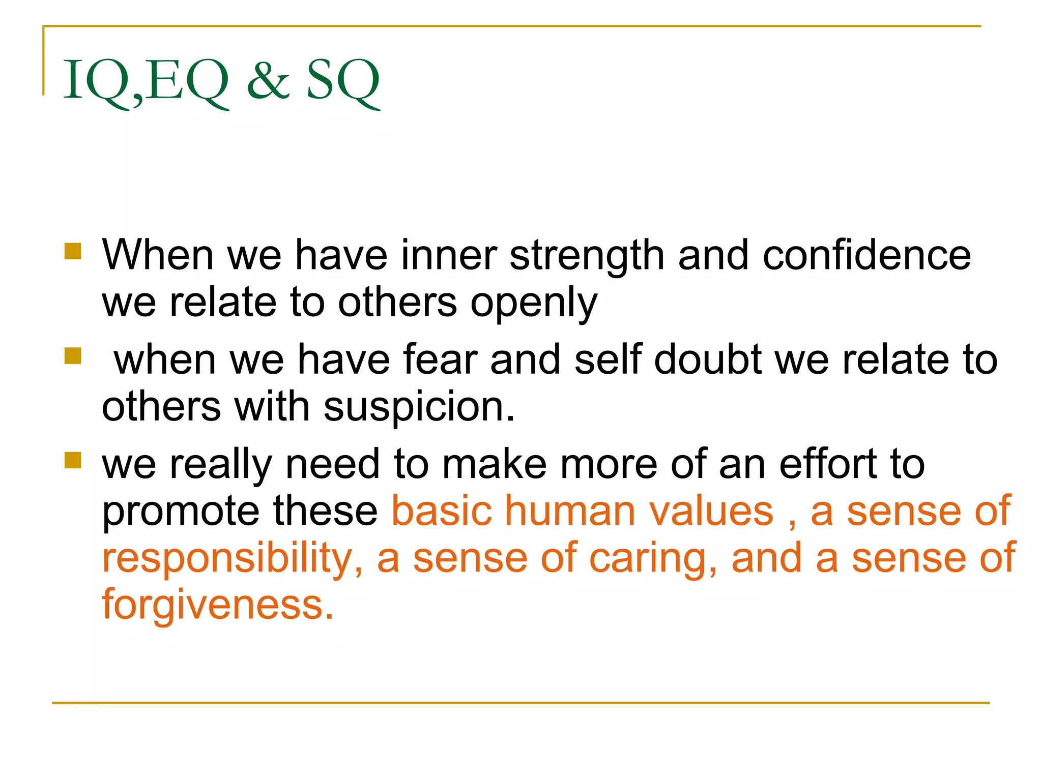 IQ,EQ & SQ When we have inner strength and confidence we relate to others openly when we have fear and self doubt we relate to others with suspicion. we really need to make more of an effort to promote these  basic human values , a sense of responsibility, a sense of caring, and a sense of forgiveness. 