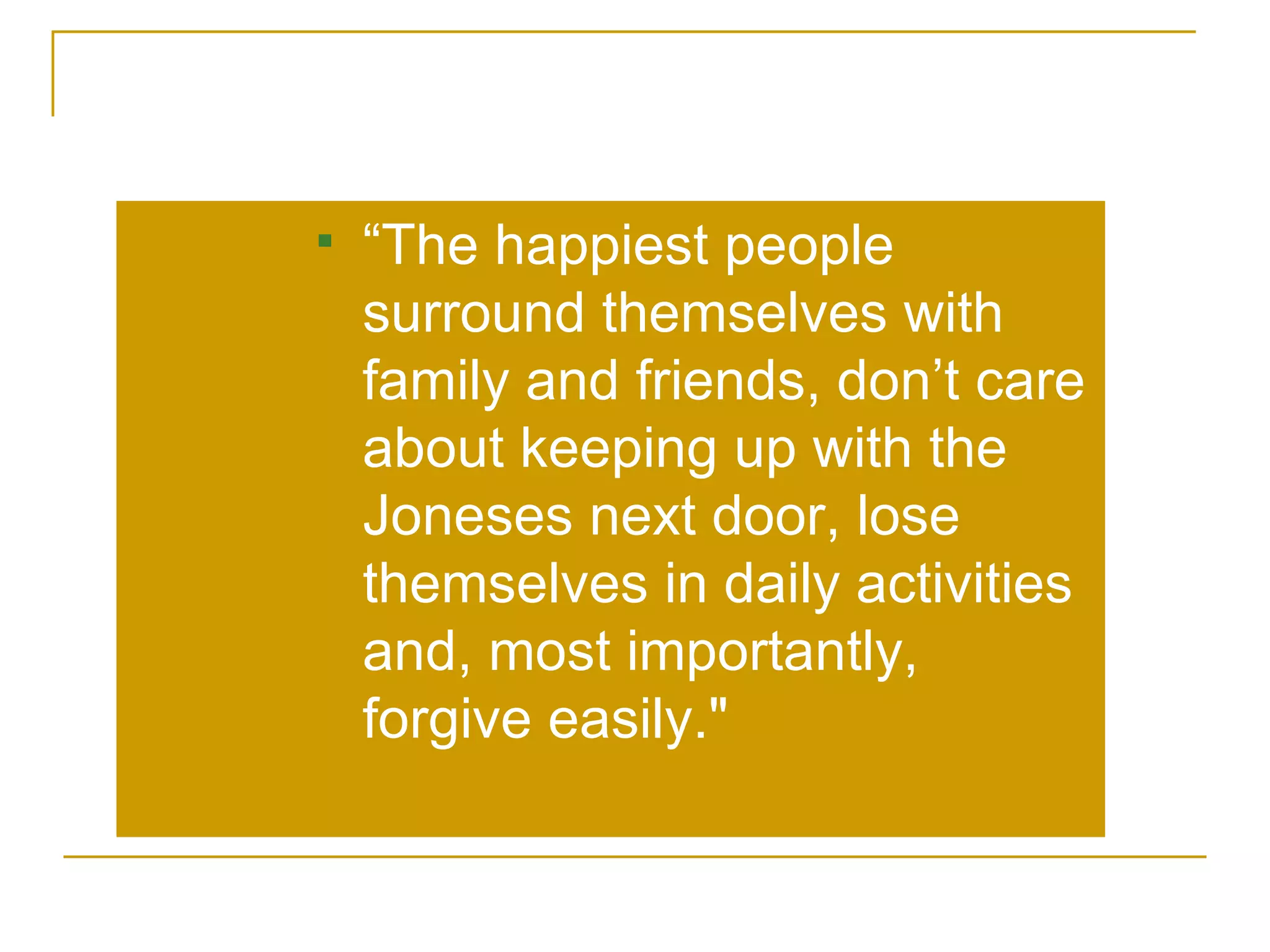 “ The happiest people surround themselves with family and friends, don’t care about keeping up with the Joneses next door, lose themselves in daily activities and, most importantly, forgive easily.&quot;  