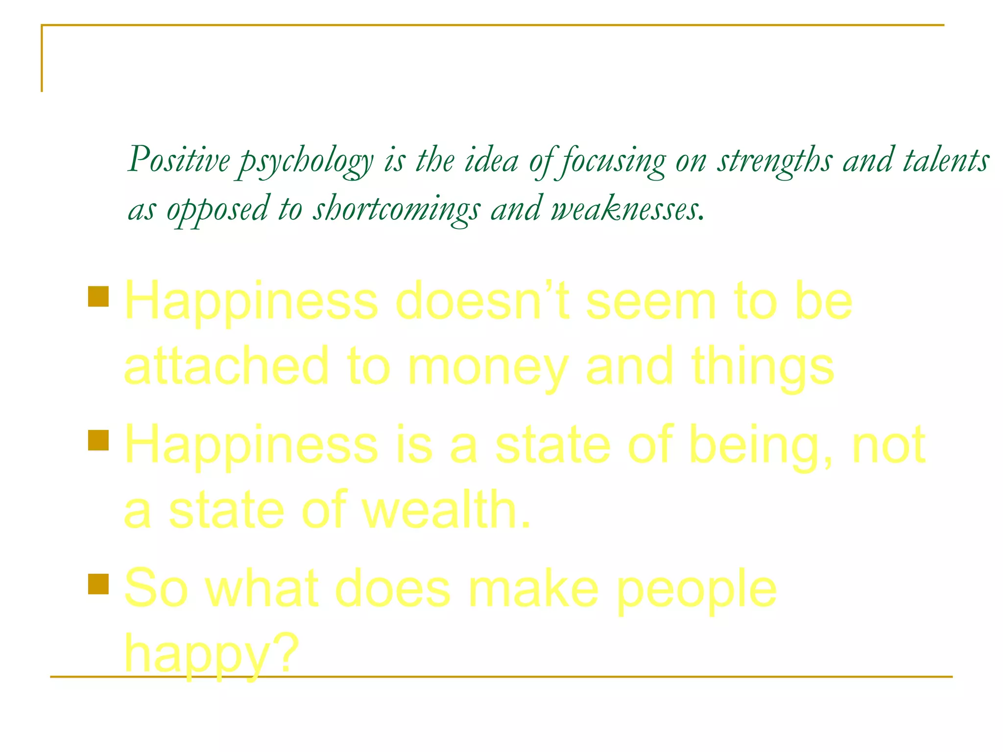 Positive psychology is the idea of focusing on strengths and talents as opposed to shortcomings and weaknesses.   Happiness doesn’t seem to be attached to money and things Happiness is a state of being, not a state of wealth.  So what does make people happy?  