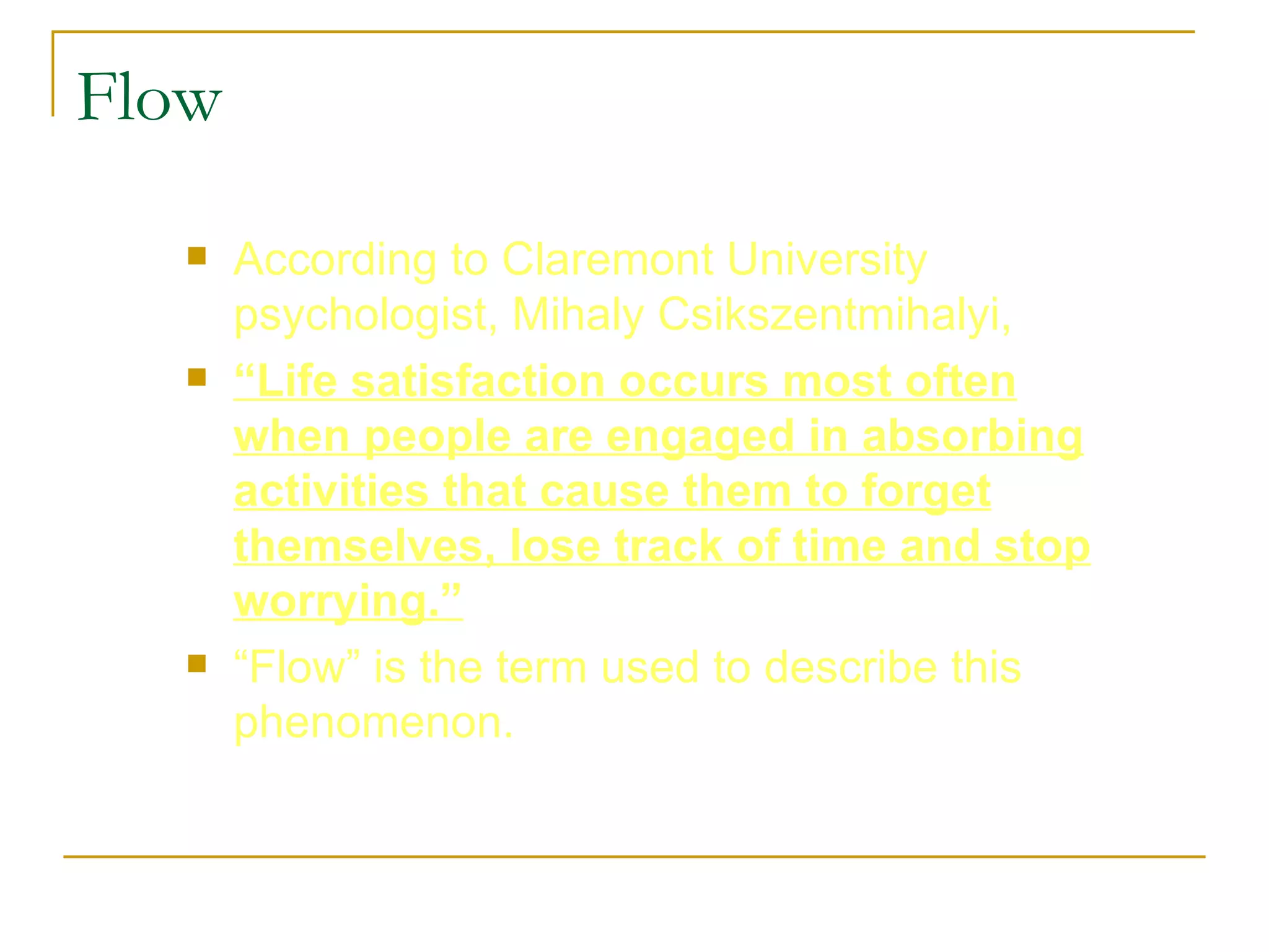 Flow According to Claremont University psychologist, Mihaly Csikszentmihalyi,  “ Life satisfaction occurs most often when people are engaged in absorbing activities that cause them to forget themselves, lose track of time and stop worrying.” “ Flow” is the term used to describe this phenomenon.  