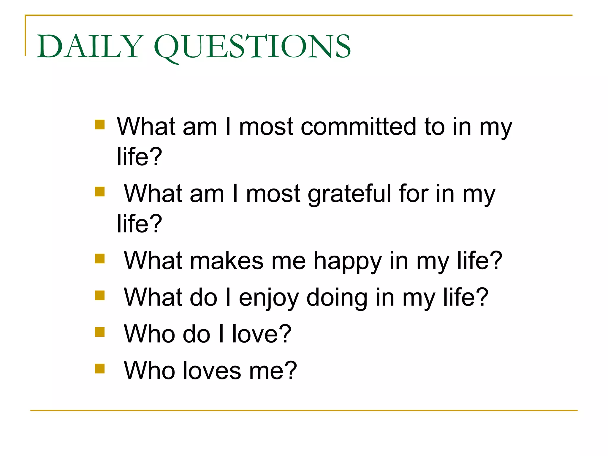 DAILY QUESTIONS What am I most committed to in my life? What am I most grateful for in my life? What makes me happy in my life? What do I enjoy doing in my life? Who do I love? Who loves me? 