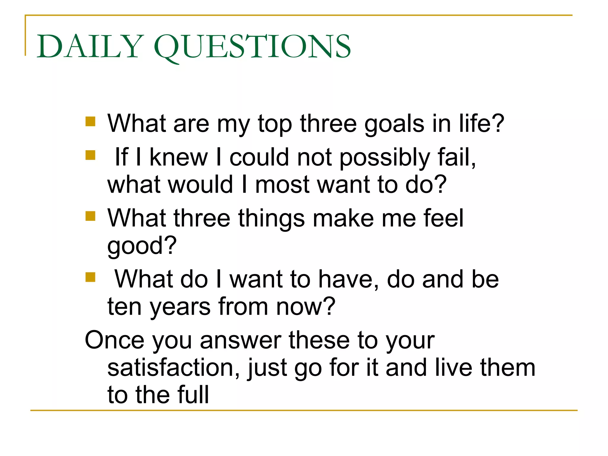 DAILY QUESTIONS What are my top three goals in life? If I knew I could not possibly fail,  what would I most want to do? What three things make me feel good? What do I want to have, do and be  ten years from now? Once you answer these to your satisfaction, just go for it and live them to the full 