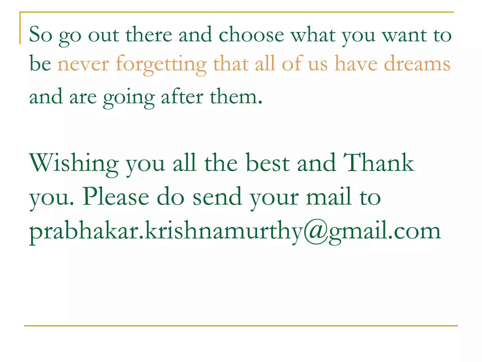 So go out there and choose what you want to be  never forgetting that all of us have dreams  and are going after them . Wishing you all the best and Thank you. Please do send your mail to  [email_address] 