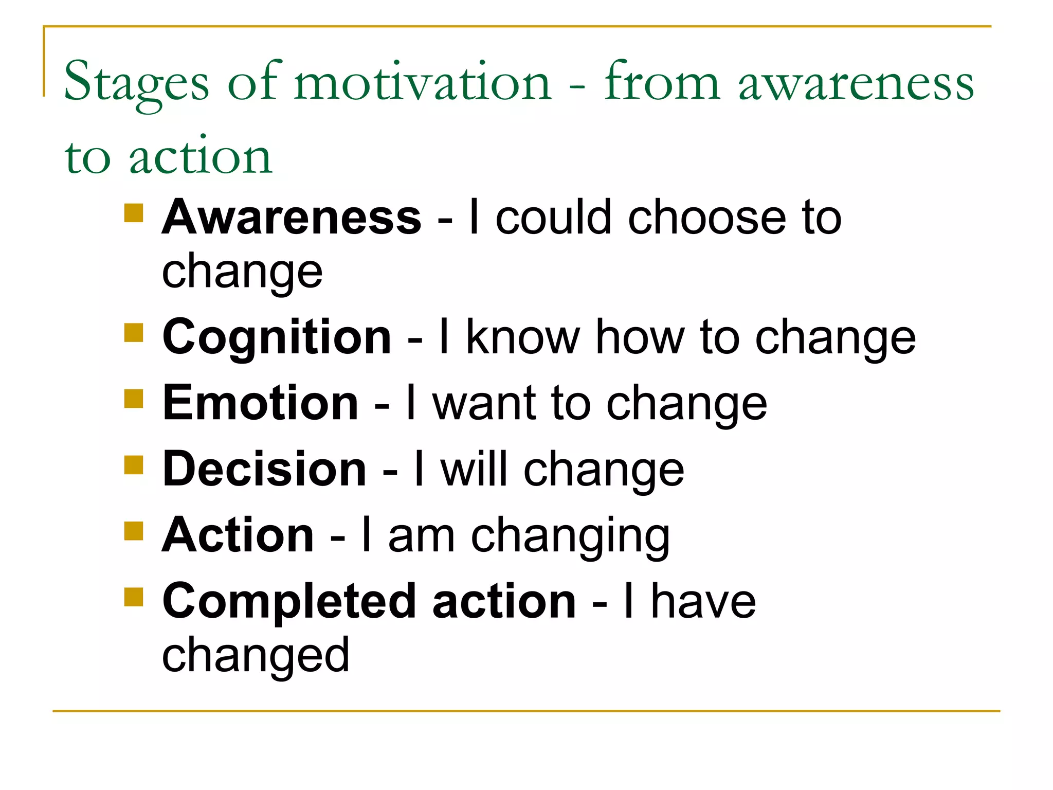 Stages of motivation - from awareness to action Awareness  - I could choose to change Cognition  - I know how to change Emotion  - I want to change Decision  - I will change Action  - I am changing Completed action  - I have changed 