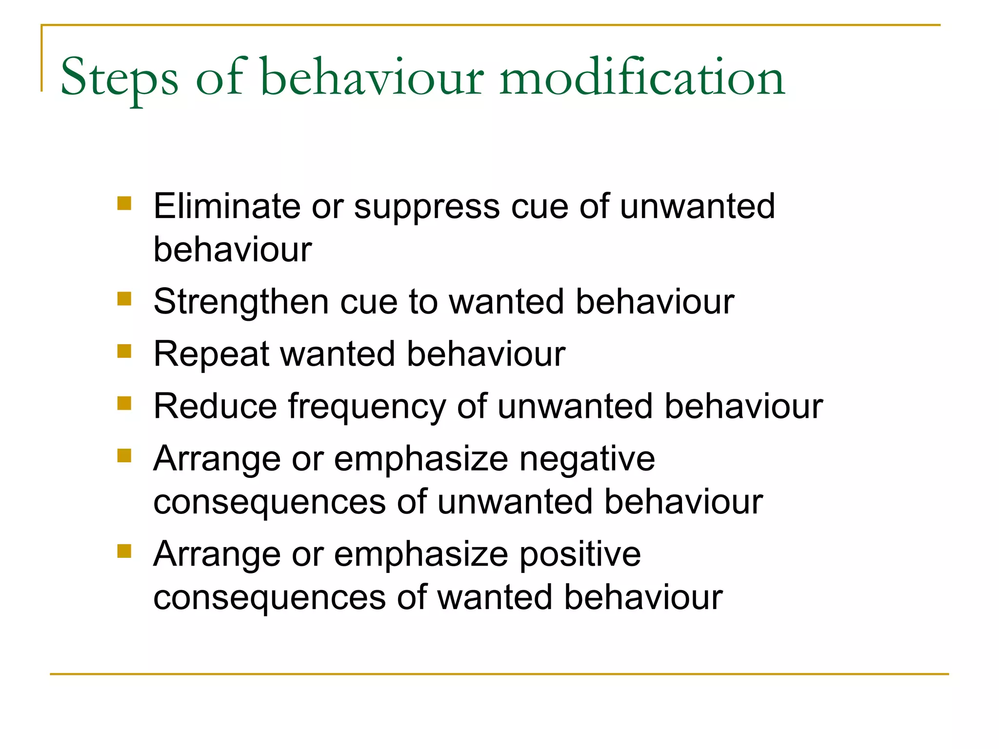 Steps of behaviour modification Eliminate or suppress cue of unwanted behaviour Strengthen cue to wanted behaviour Repeat wanted behaviour Reduce frequency of unwanted behaviour Arrange or emphasize negative consequences of unwanted behaviour Arrange or emphasize positive consequences of wanted behaviour 