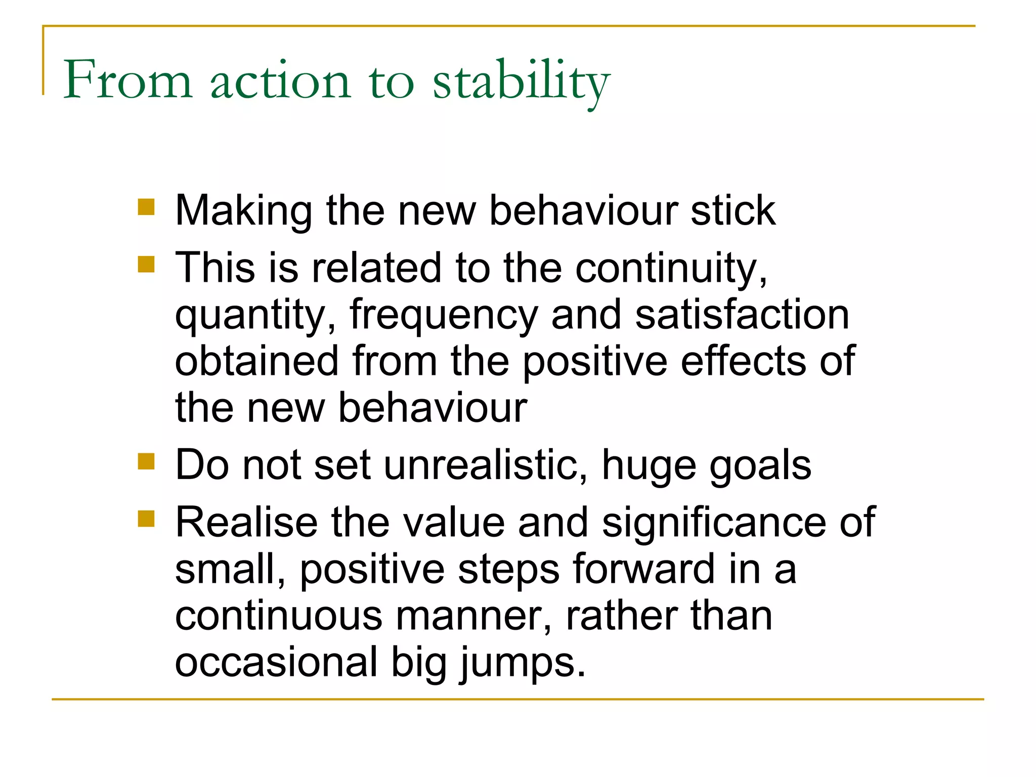 From action to stability Making the new behaviour stick This is related to the continuity, quantity, frequency and satisfaction obtained from the positive effects of the new behaviour Do not set unrealistic, huge goals Realise the value and significance of small, positive steps forward in a continuous manner, rather than occasional big jumps. 