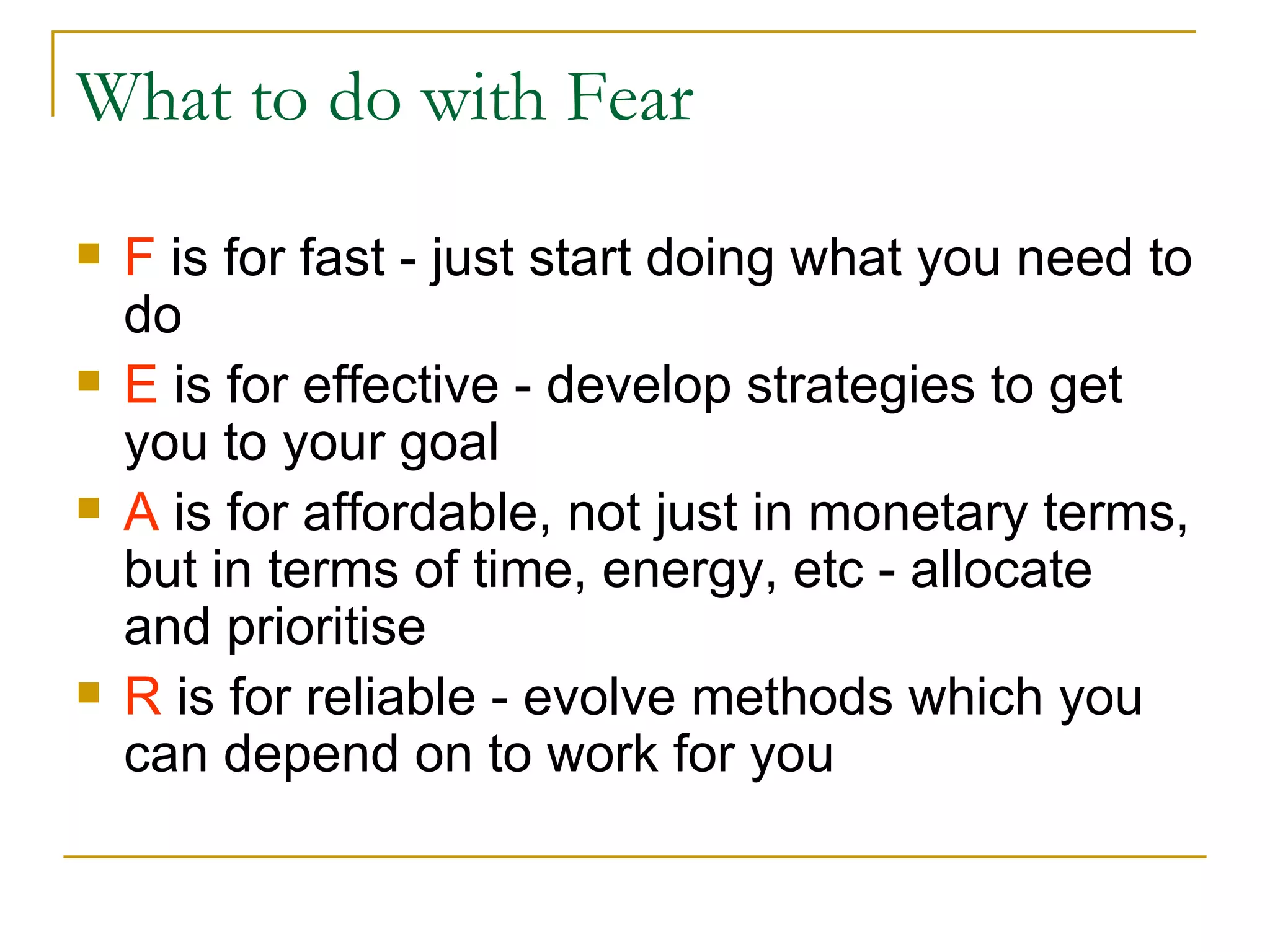 What to do with Fear F  is for fast - just start doing what you need to do E  is for effective - develop strategies to get you to your goal A  is for affordable, not just in monetary terms, but in terms of time, energy, etc - allocate and prioritise R  is for reliable - evolve methods which you can depend on to work for you 