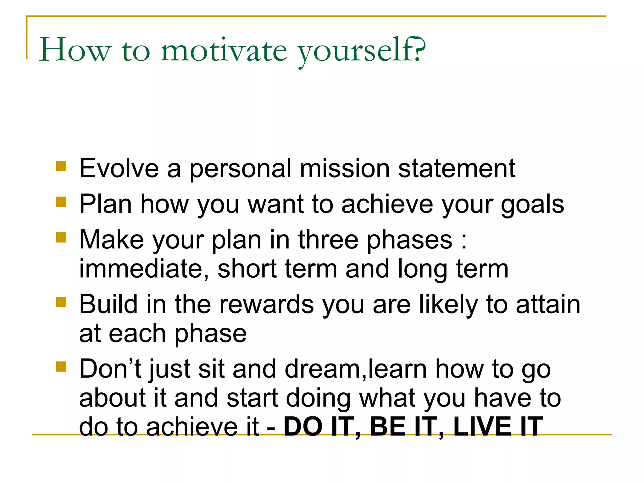 Evolve a personal mission statement  Plan how you want to achieve your goals Make your plan in three phases : immediate, short term and long term Build in the rewards you are likely to attain at each phase Don’t just sit and dream,learn how to go about it and start doing what you have to do to achieve it -  DO IT, BE IT, LIVE IT How to motivate yourself? 