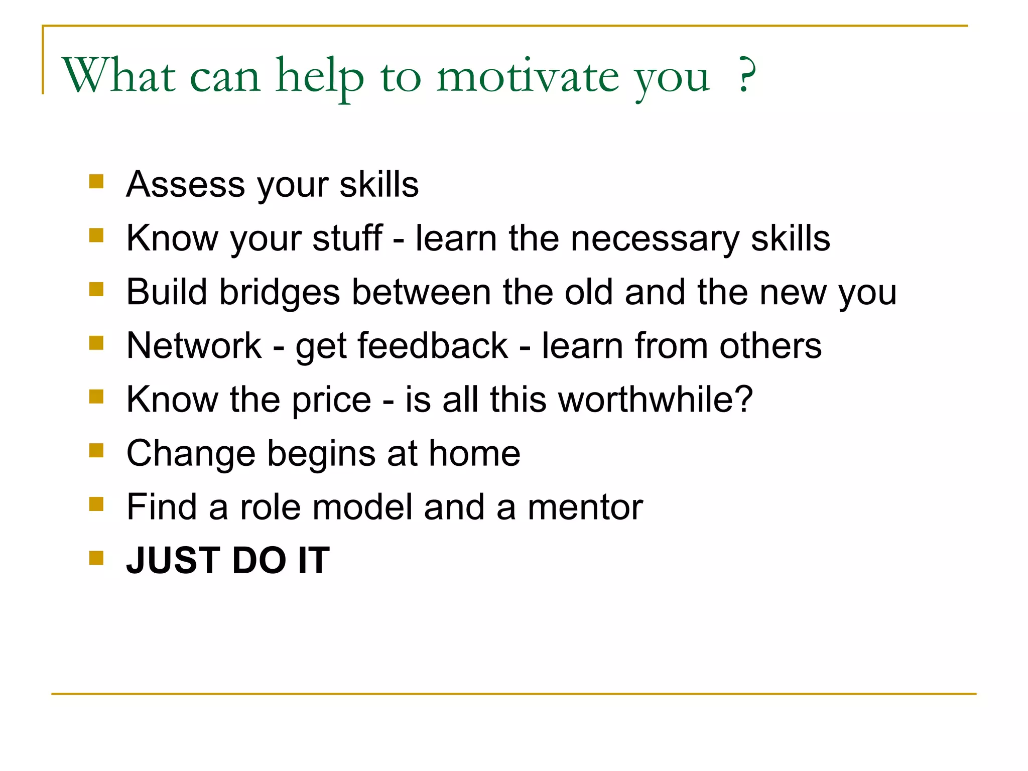 What can help to motivate you  ? Assess your skills Know your stuff - learn the necessary skills Build bridges between the old and the new you Network - get feedback - learn from others Know the price - is all this worthwhile? Change begins at home Find a role model and a mentor JUST DO IT 