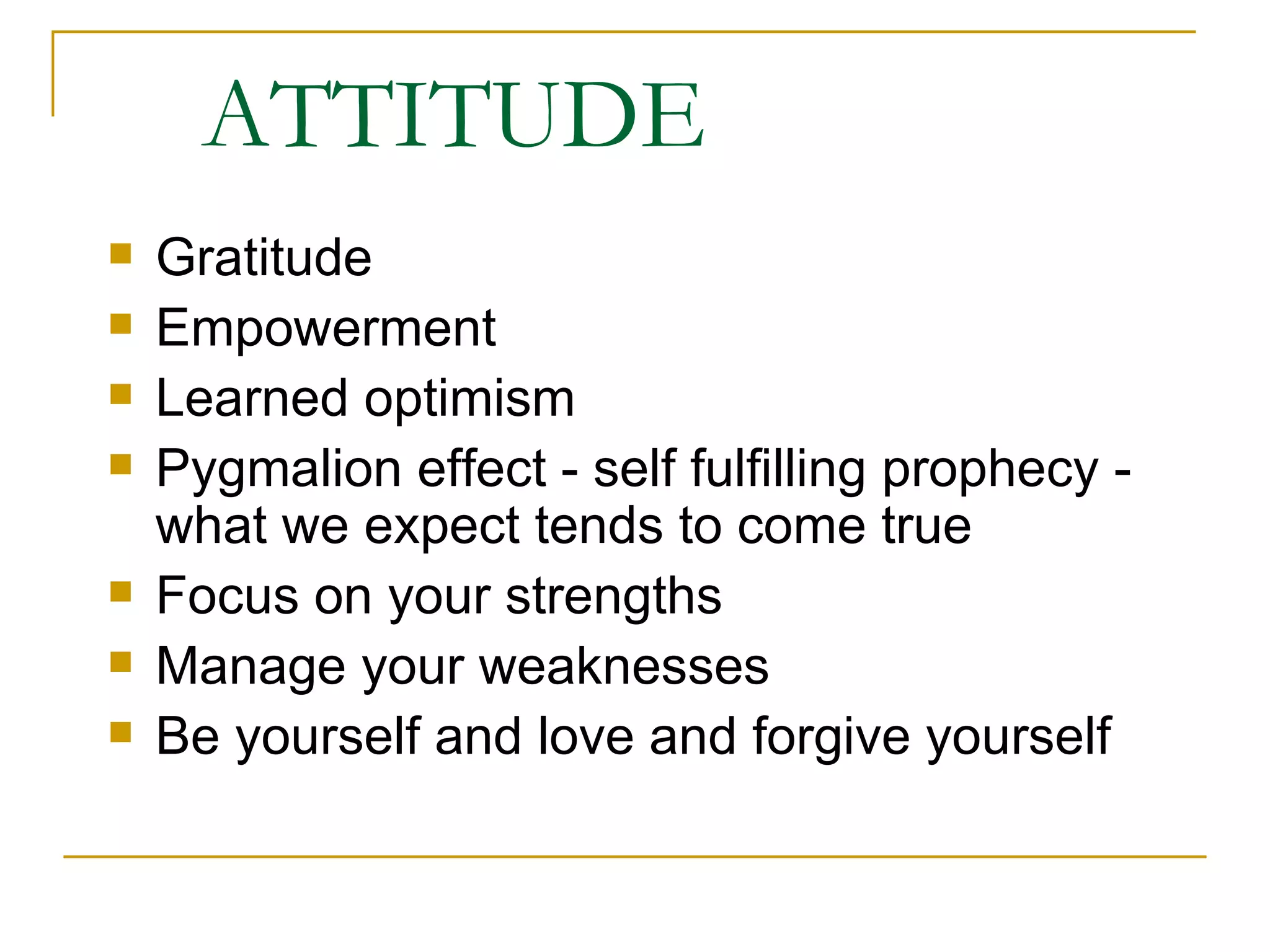 ATTITUDE Gratitude Empowerment Learned optimism Pygmalion effect - self fulfilling prophecy - what we expect tends to come true Focus on your strengths Manage your weaknesses Be yourself and love and forgive yourself 