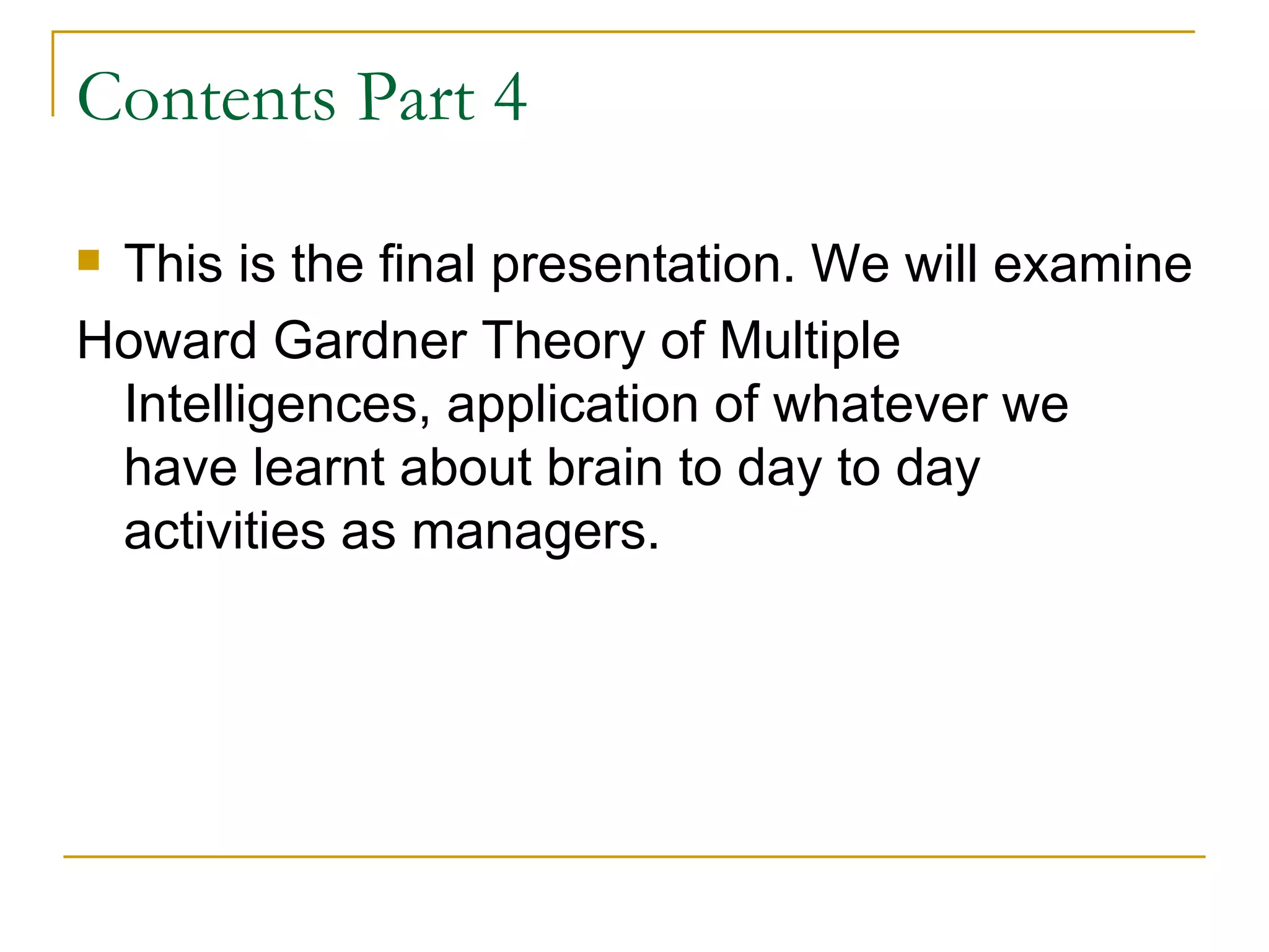 Contents Part 4 This is the final presentation. We will examine  Howard Gardner Theory of Multiple Intelligences, application of whatever we have learnt about brain to day to day activities as managers.  