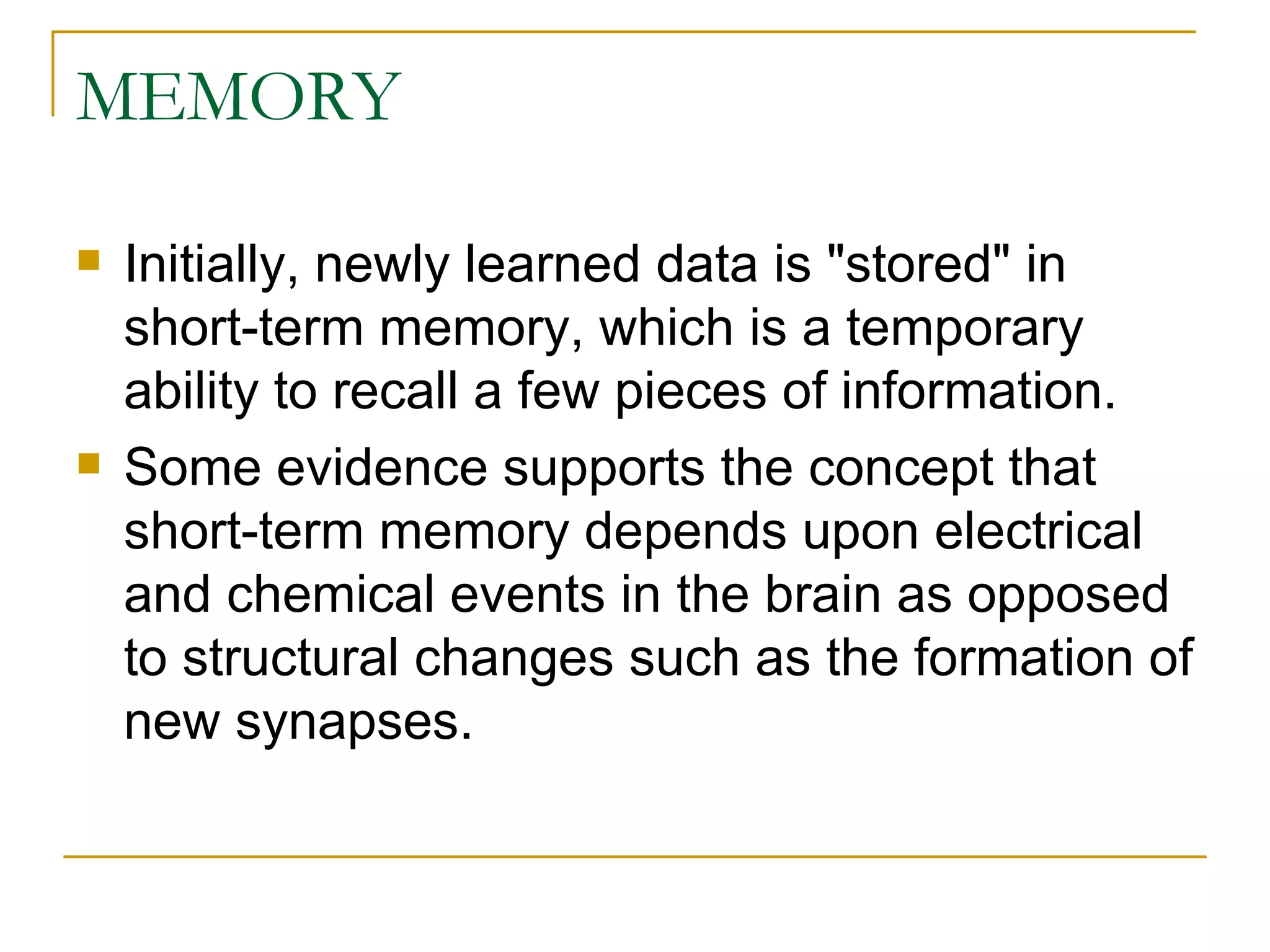 MEMORY Initially, newly learned data is &quot;stored&quot; in short-term memory, which is a temporary ability to recall a few pieces of information. Some evidence supports the concept that short-term memory depends upon electrical and chemical events in the brain as opposed to structural changes such as the formation of new synapses. 