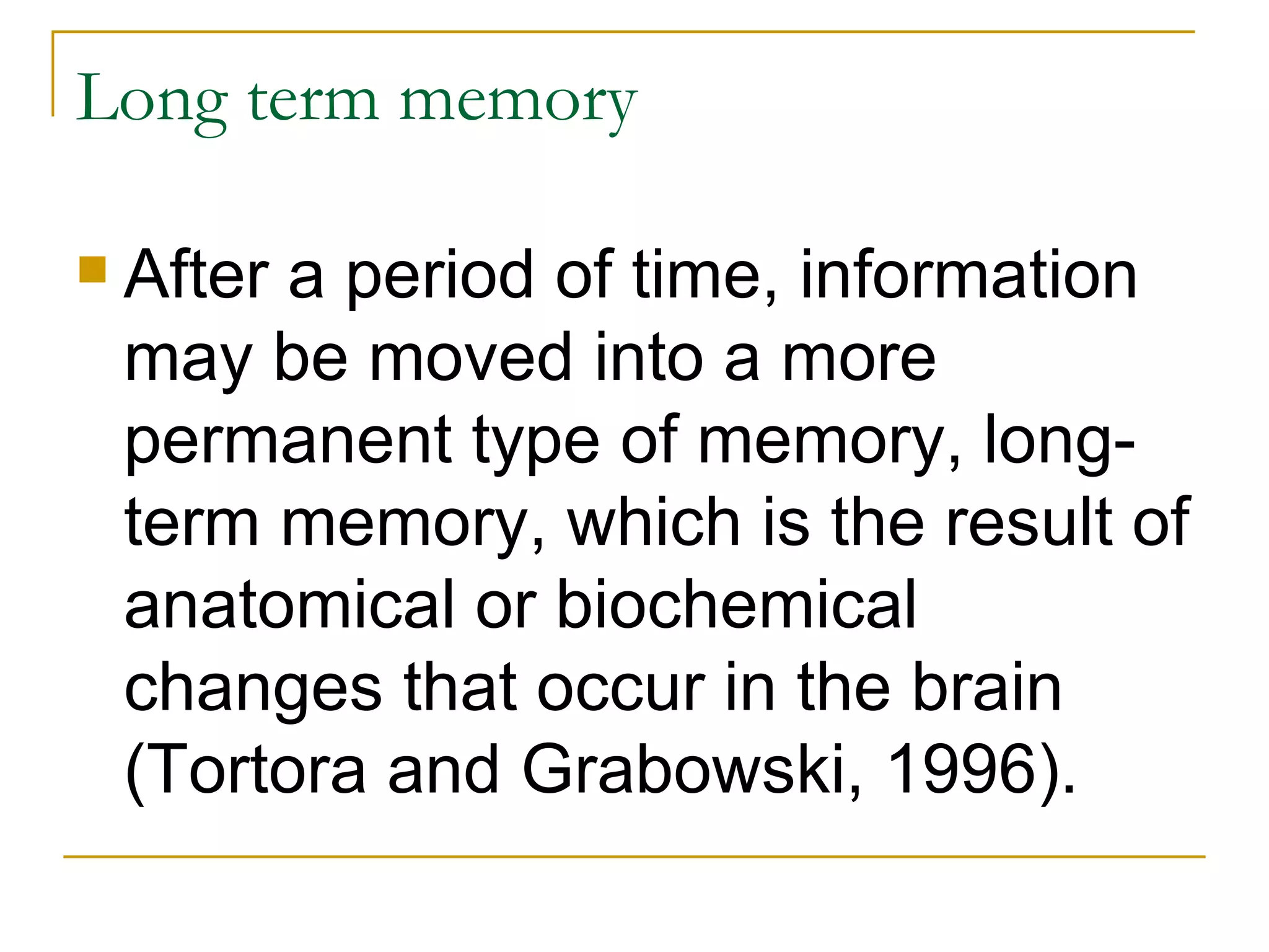 Long term memory After a period of time, information may be moved into a more permanent type of memory, long-term memory, which is the result of anatomical or biochemical changes that occur in the brain (Tortora and Grabowski, 1996).  