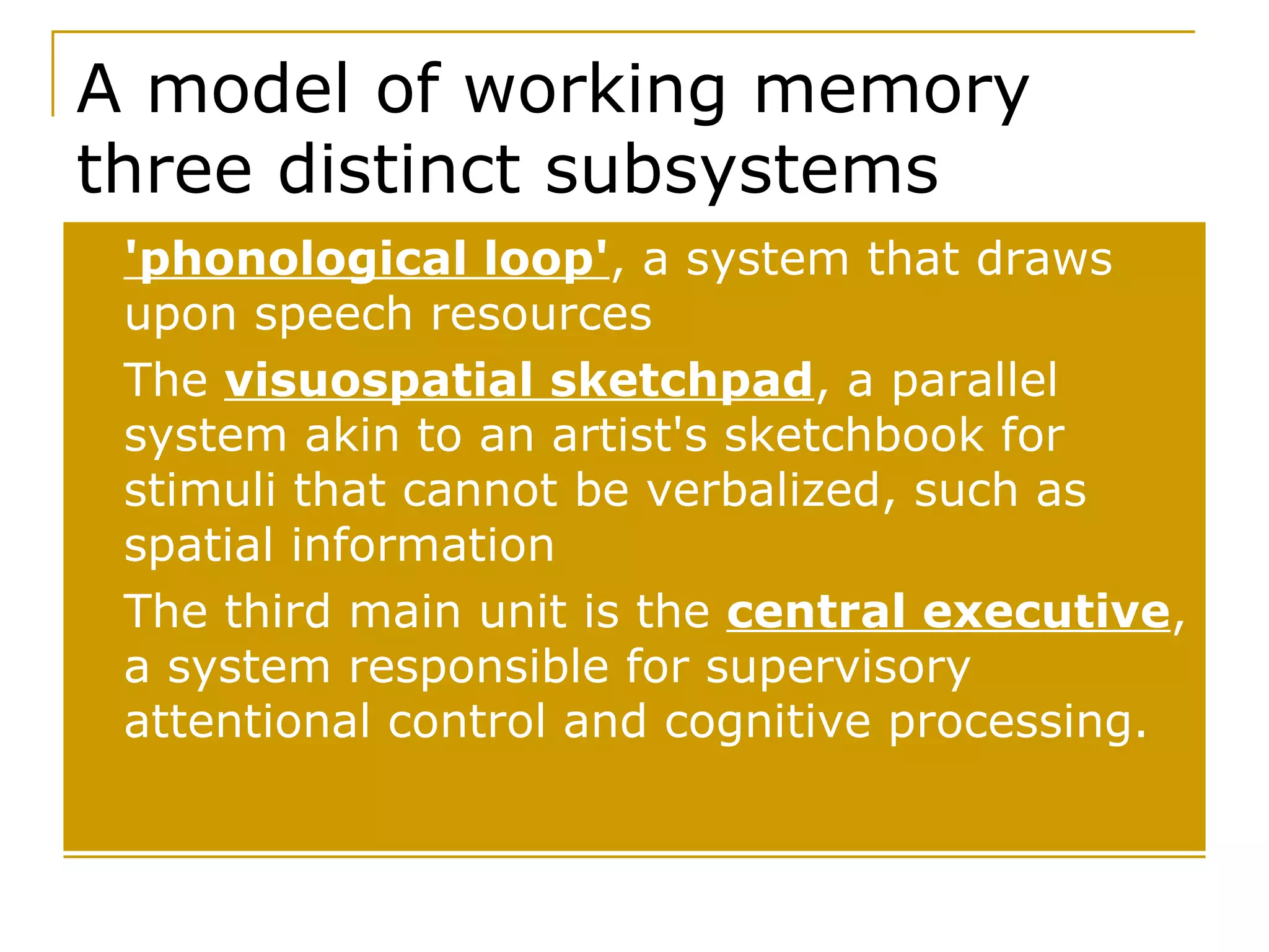 A model of working memory  three distinct subsystems 'phonological loop' , a system that draws upon speech resources The  visuospatial sketchpad , a parallel system akin to an artist's sketchbook for stimuli that cannot be verbalized, such as spatial information The third main unit is the  central executive , a system responsible for supervisory attentional control and cognitive processing.  