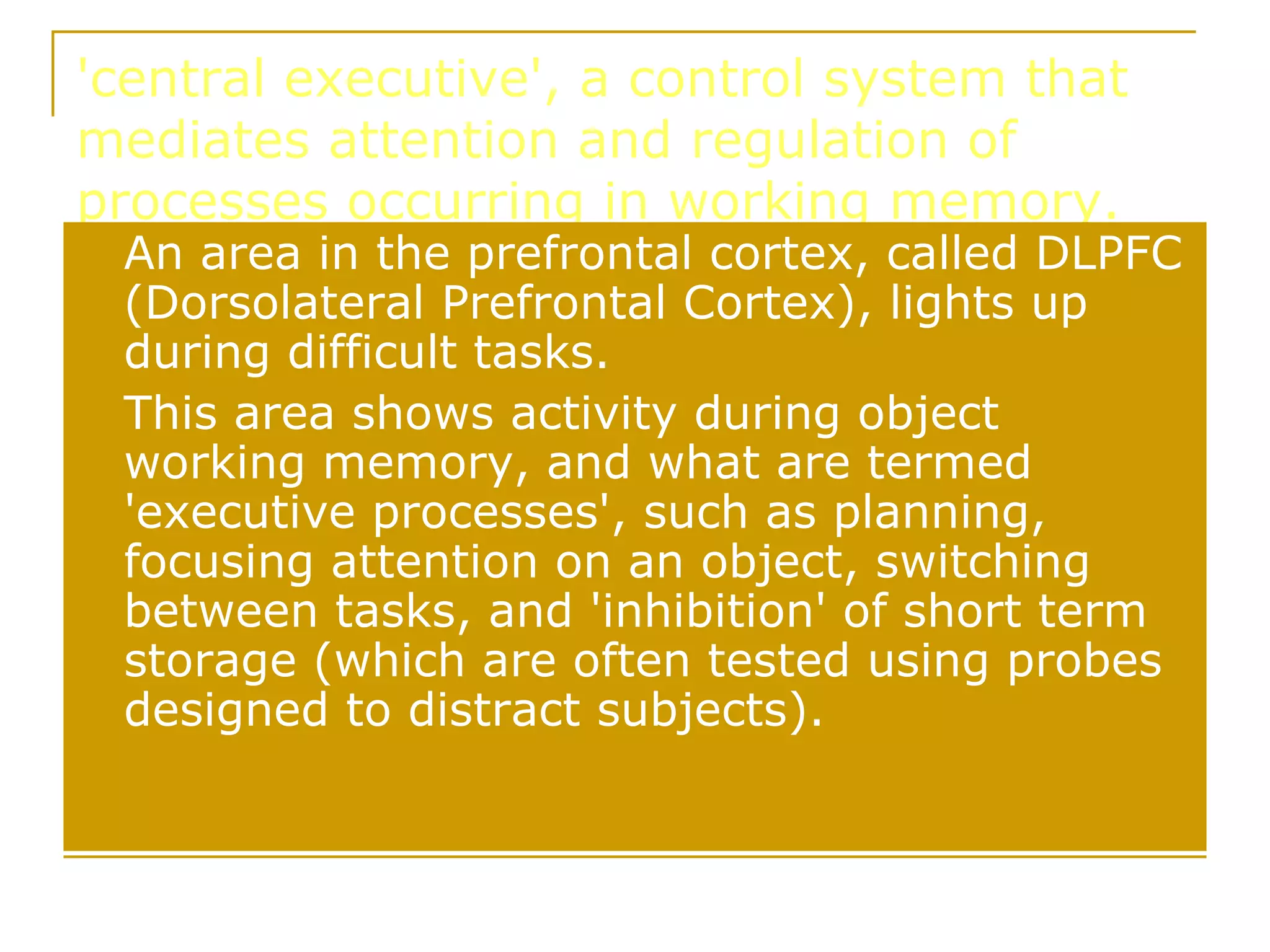 'central executive', a control system that mediates attention and regulation of processes occurring in working memory.  An area in the prefrontal cortex, called DLPFC (Dorsolateral Prefrontal Cortex), lights up during difficult tasks.  This area shows activity during object working memory, and what are termed 'executive processes', such as planning, focusing attention on an object, switching between tasks, and 'inhibition' of short term storage (which are often tested using probes designed to distract subjects). 