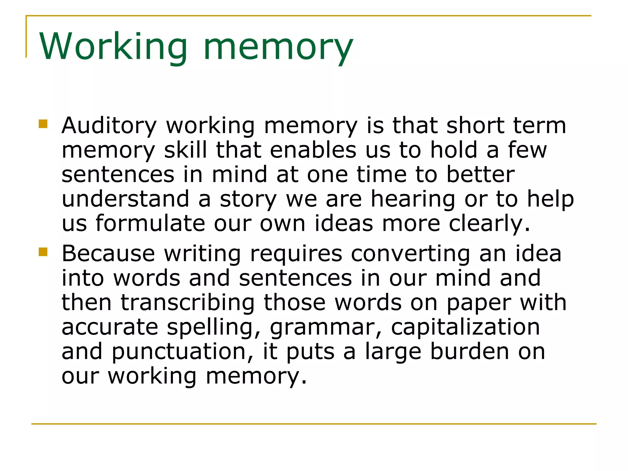 Working memory Auditory working memory is that short term memory skill that enables us to hold a few sentences in mind at one time to better understand a story we are hearing or to help us formulate our own ideas more clearly. Because writing requires converting an idea into words and sentences in our mind and then transcribing those words on paper with accurate spelling, grammar, capitalization and punctuation, it puts a large burden on our working memory. 