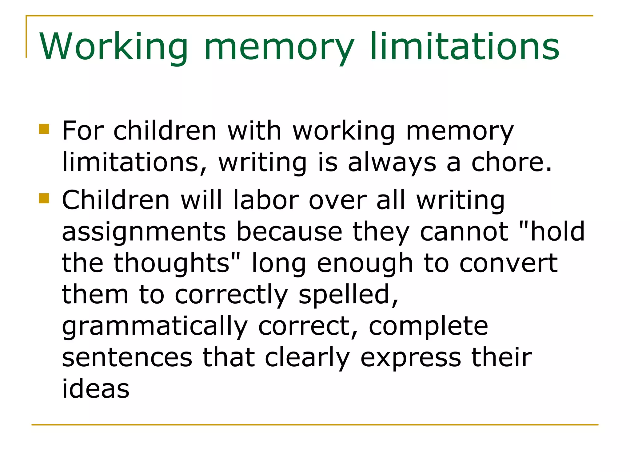 Working memory limitations For children with working memory limitations, writing is always a chore. Children will labor over all writing assignments because they cannot &quot;hold the thoughts&quot; long enough to convert them to correctly spelled, grammatically correct, complete sentences that clearly express their ideas 