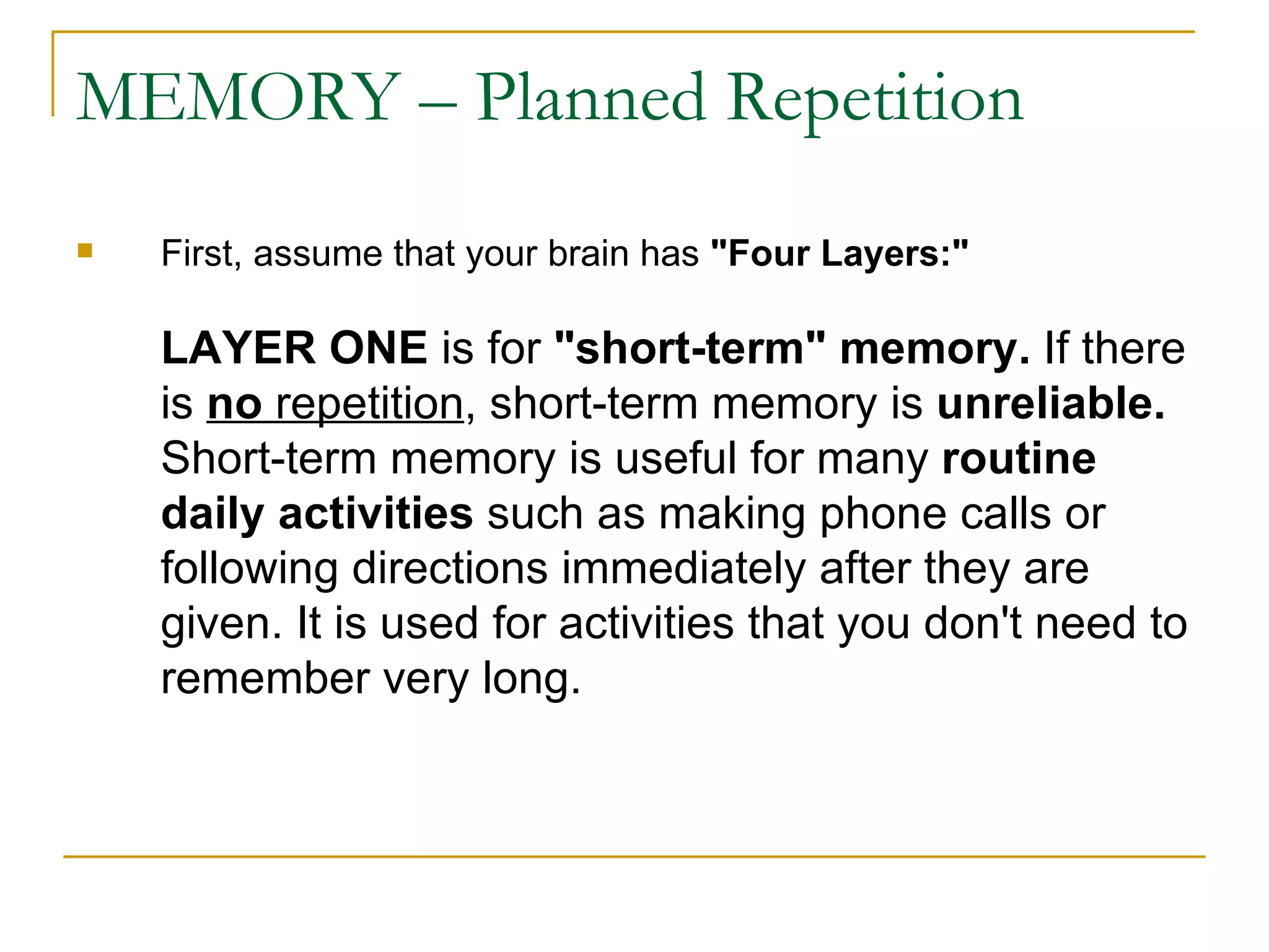 MEMORY – Planned Repetition First, assume that your brain has  &quot;Four Layers:&quot;   LAYER ONE  is for  &quot;short-term&quot; memory.  If there is  no  repetition , short-term memory is  unreliable.  Short-term memory is useful for many  routine daily activities  such as making phone calls or following directions immediately after they are given. It is used for activities that you don't need to remember very long. 
