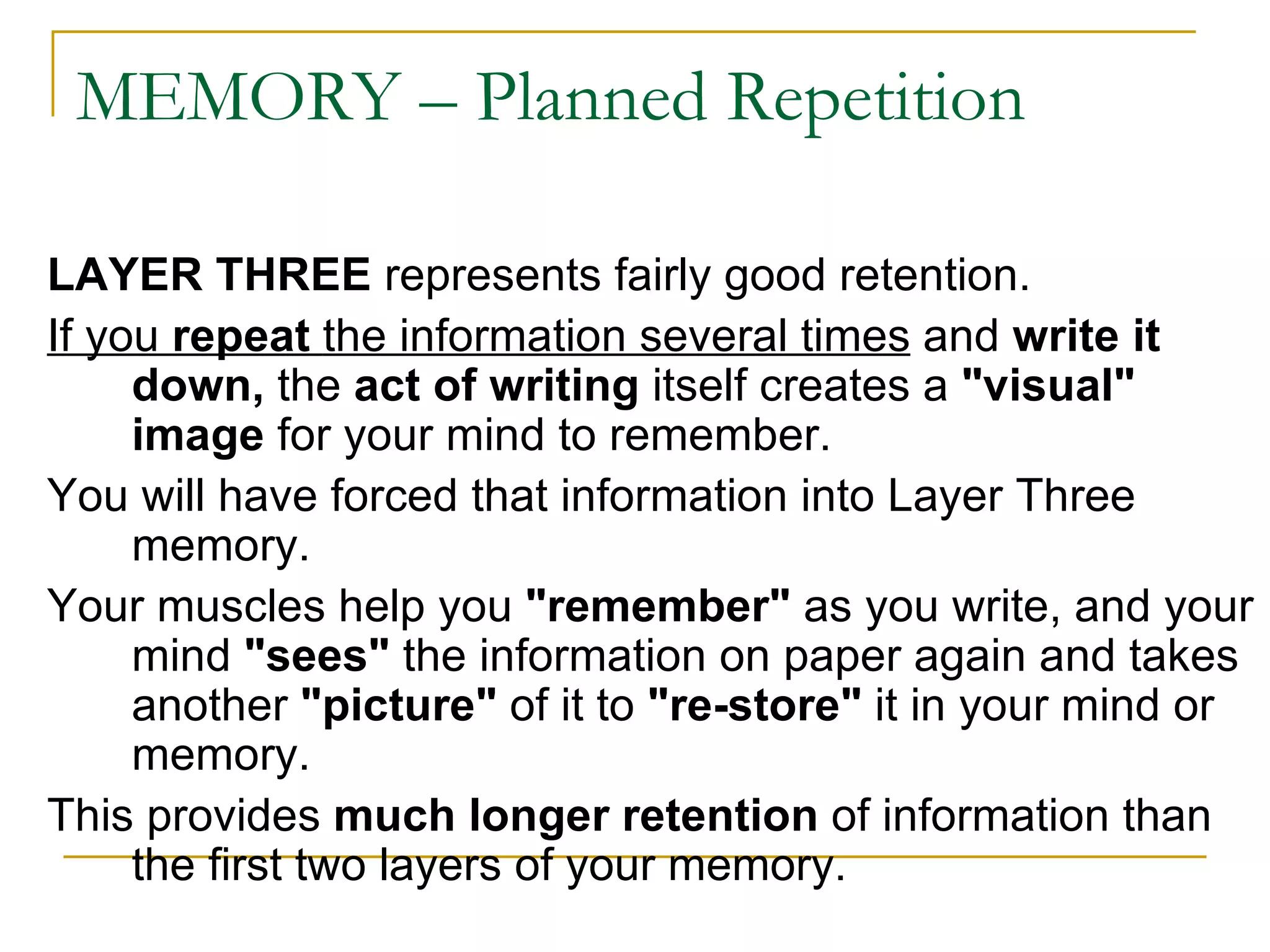 MEMORY – Planned Repetition LAYER THREE  represents fairly good retention.  If you  repeat  the information several times  and  write it down,  the  act of writing  itself creates a  &quot;visual&quot; image  for your mind to remember.  You will have forced that information into Layer Three memory.  Your muscles help you  &quot;remember&quot;  as you write, and your mind  &quot;sees&quot;  the information on paper again and takes another  &quot;picture&quot;  of it to  &quot;re-store&quot;  it in your mind or memory.  This provides  much longer retention  of information than the first two layers of your memory. 