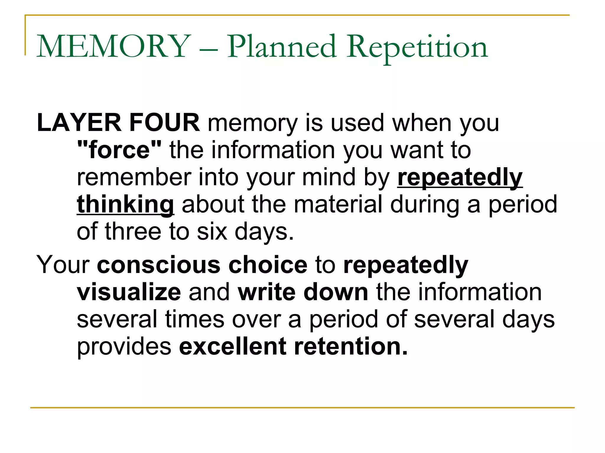 MEMORY – Planned Repetition LAYER FOUR  memory is used when you  &quot;force&quot;  the information you want to remember into your mind by  repeatedly thinking   about the material during a period of three to six days.  Your  conscious choice  to  repeatedly visualize  and  write down  the information several times over a period of several days provides  excellent retention.  