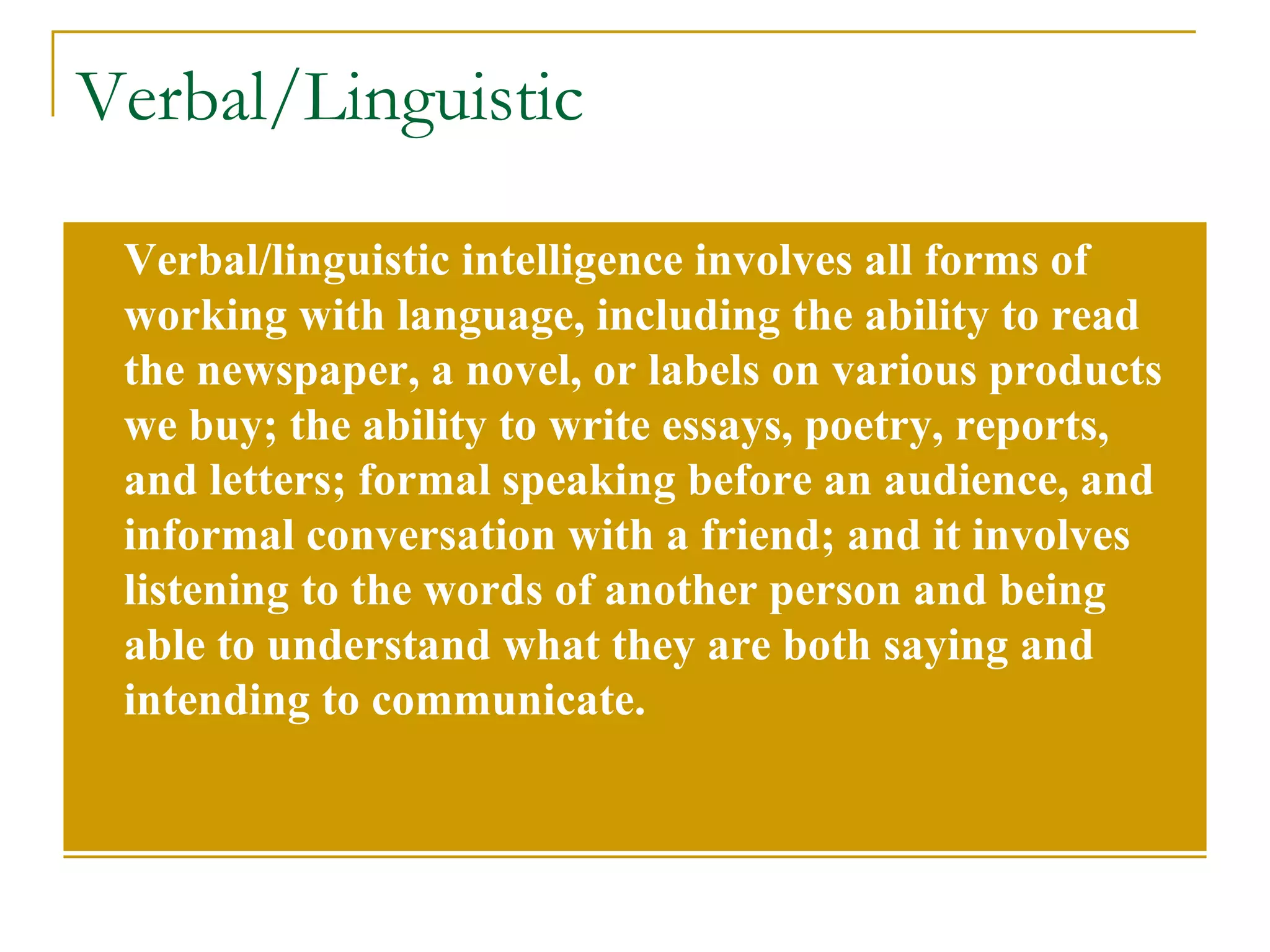 Verbal/Linguistic Verbal/linguistic intelligence involves all forms of working with language, including the ability to read the newspaper, a novel, or labels on various products we buy; the ability to write essays, poetry, reports, and letters; formal speaking before an audience, and informal conversation with a friend; and it involves listening to the words of another person and being able to understand what they are both saying and intending to communicate. 