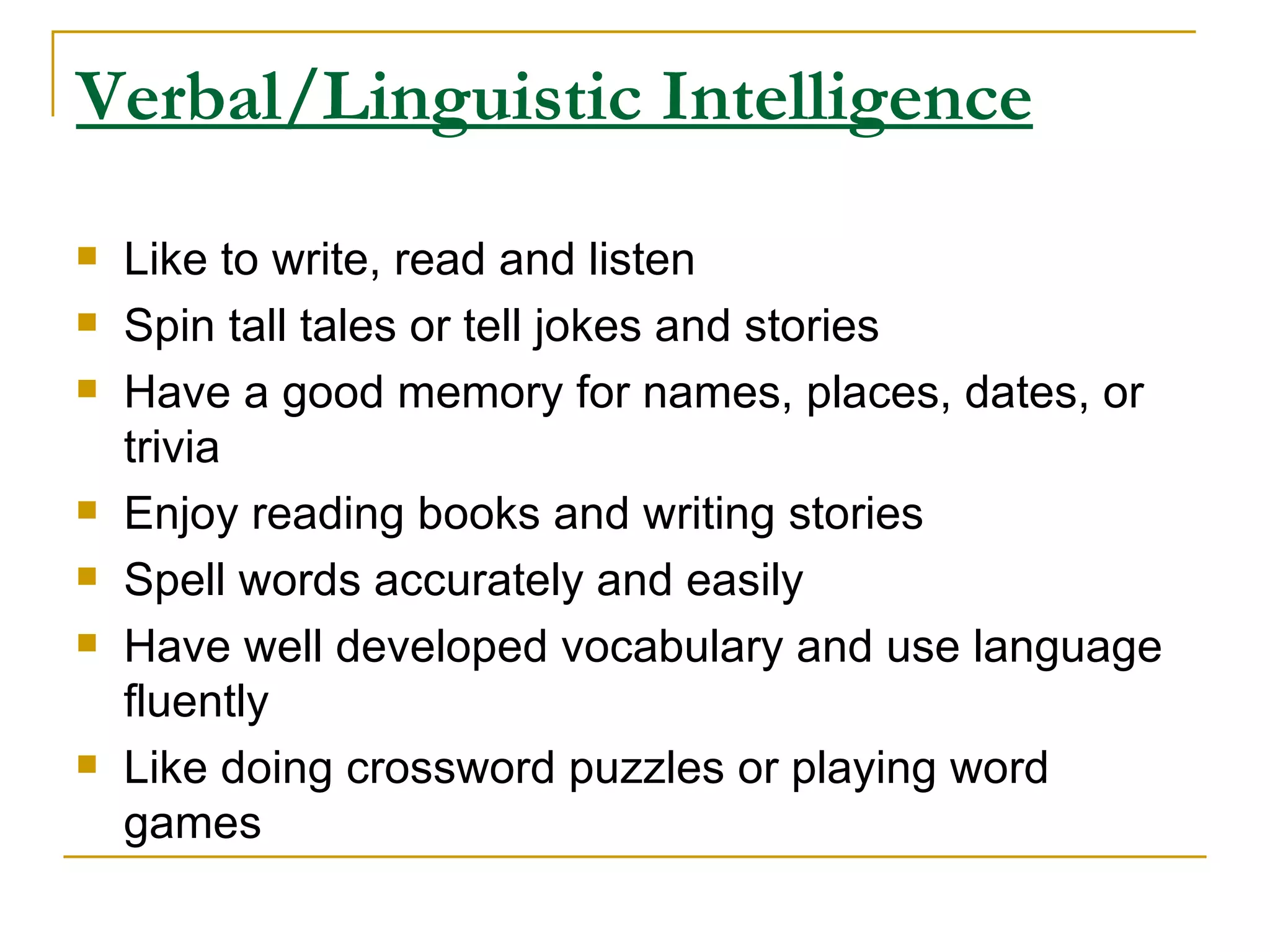 Verbal/Linguistic Intelligence Like to write, read and listen  Spin tall tales or tell jokes and stories  Have a good memory for names, places, dates, or trivia  Enjoy reading books and writing stories  Spell words accurately and easily  Have well developed vocabulary and use language fluently  Like doing crossword puzzles or playing word games  