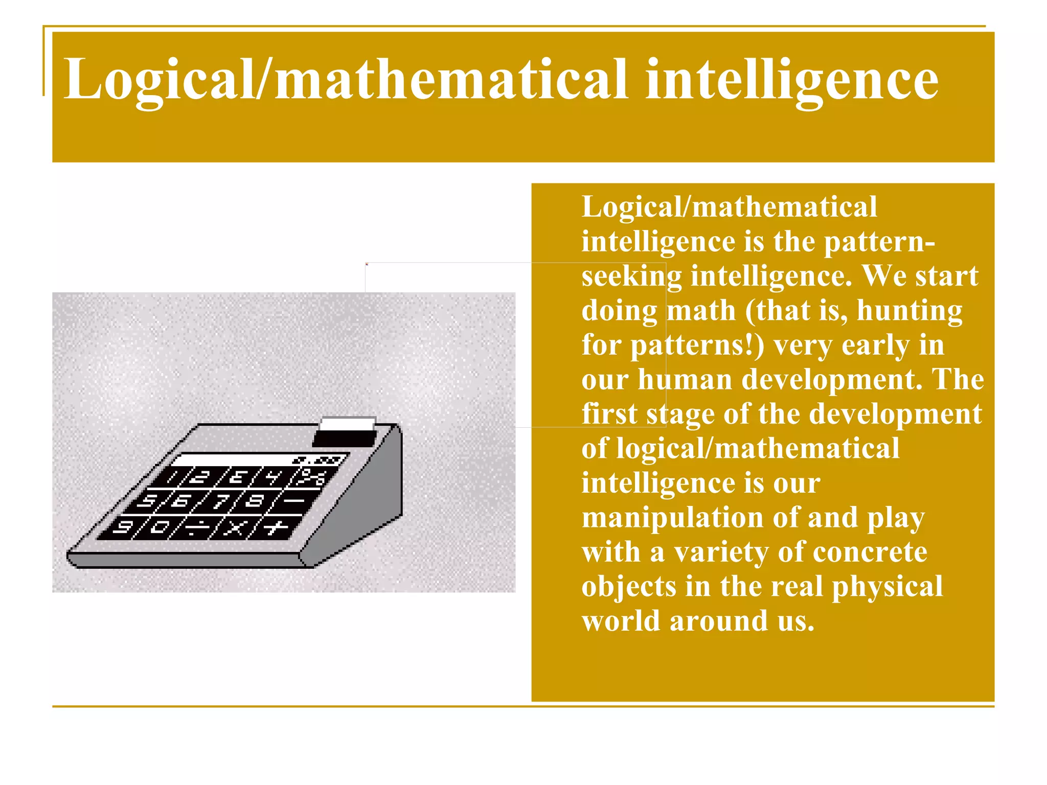 Logical/mathematical intelligence Logical/mathematical intelligence is the pattern-seeking intelligence. We start doing math (that is, hunting for patterns!) very early in our human development. The first stage of the development of logical/mathematical intelligence is our manipulation of and play with a variety of concrete objects in the real physical world around us.  