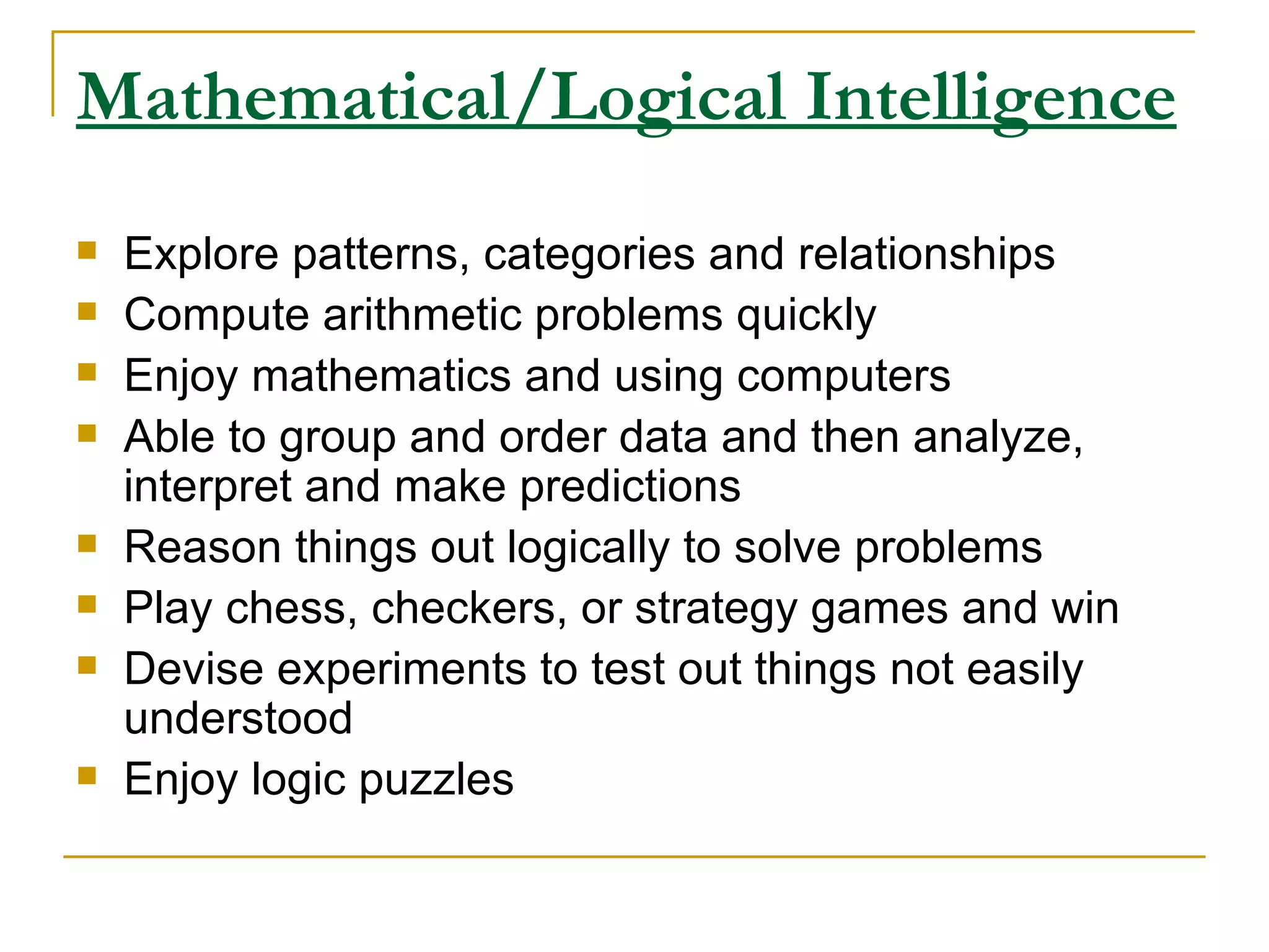 Mathematical/Logical Intelligence Explore patterns, categories and relationships  Compute arithmetic problems quickly  Enjoy mathematics and using computers  Able to group and order data and then analyze, interpret and make predictions  Reason things out logically to solve problems  Play chess, checkers, or strategy games and win  Devise experiments to test out things not easily understood  Enjoy logic puzzles  