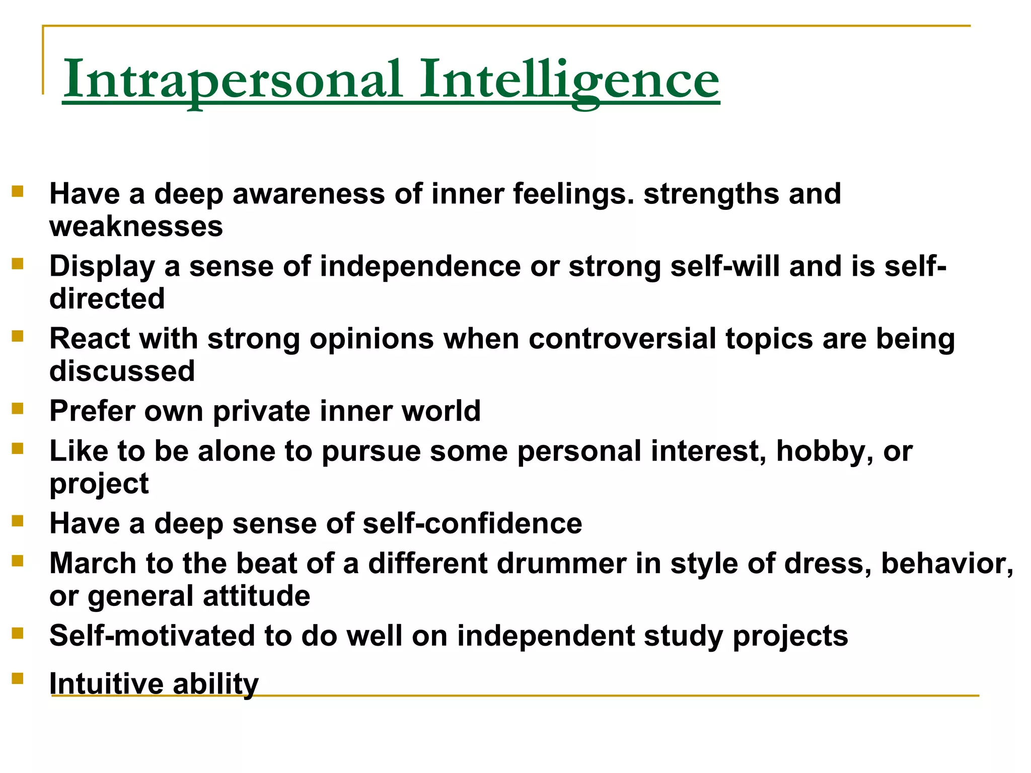 Intrapersonal Intelligence Have a deep awareness of inner feelings. strengths and weaknesses  Display a sense of independence or strong self-will and is self-directed  React with strong opinions when controversial topics are being discussed  Prefer own private inner world  Like to be alone to pursue some personal interest, hobby, or project  Have a deep sense of self-confidence  March to the beat of a different drummer in style of dress, behavior, or general attitude  Self-motivated to do well on independent study projects  Intuitive ability   