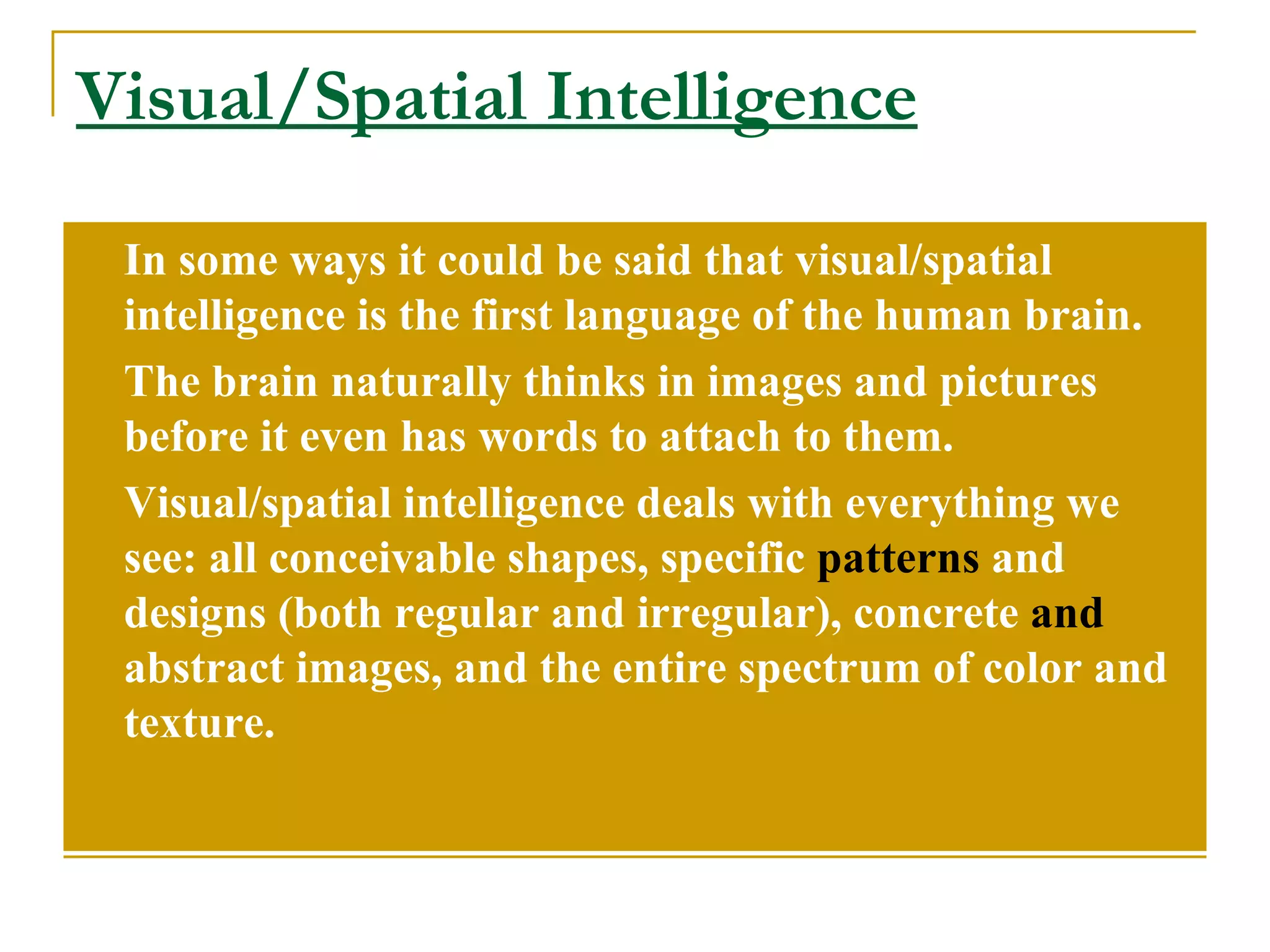 Visual/Spatial Intelligence In some ways it could be said that visual/spatial intelligence is the first language of the human brain.  The brain naturally thinks in images and pictures before it even has words to attach to them. Visual/spatial intelligence deals with everything we see: all conceivable shapes, specific  patterns  and designs (both regular and irregular), concrete  and  abstract images, and the entire spectrum of color and texture. 