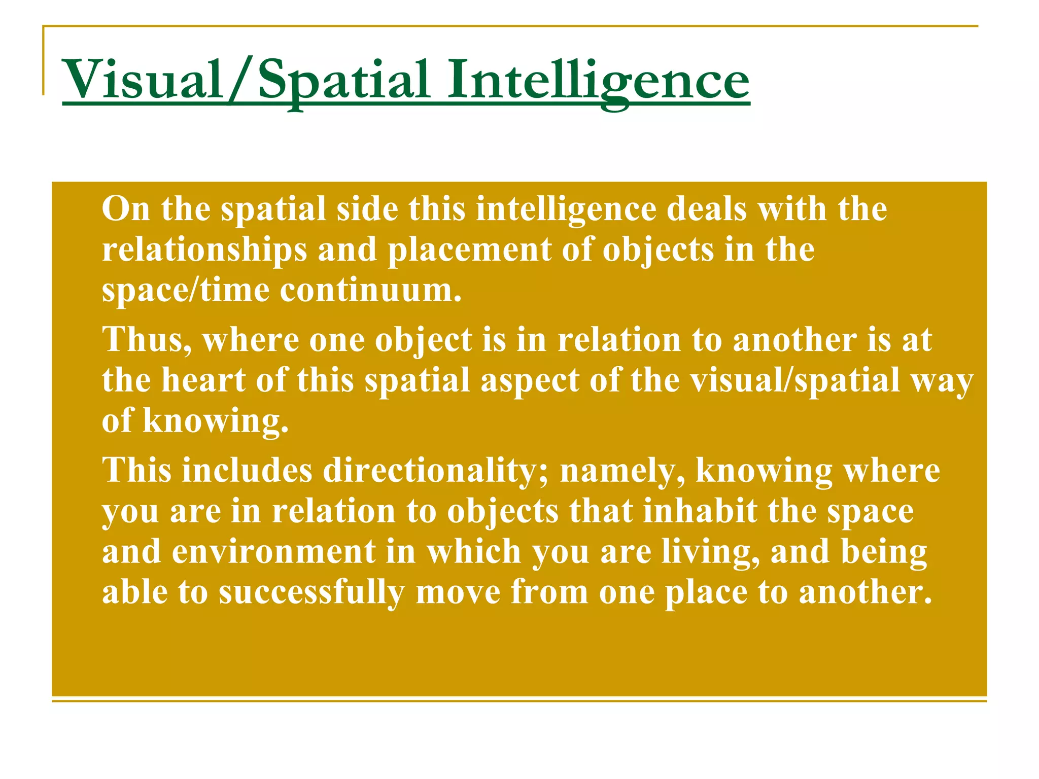Visual/Spatial Intelligence On the spatial side this intelligence deals with the relationships and placement of objects in the space/time continuum. Thus, where one object is in relation to another is at the heart of this spatial aspect of the visual/spatial way of knowing.  This includes directionality; namely, knowing where you are in relation to objects that inhabit the space and environment in which you are living, and being able to successfully move from one place to another. 