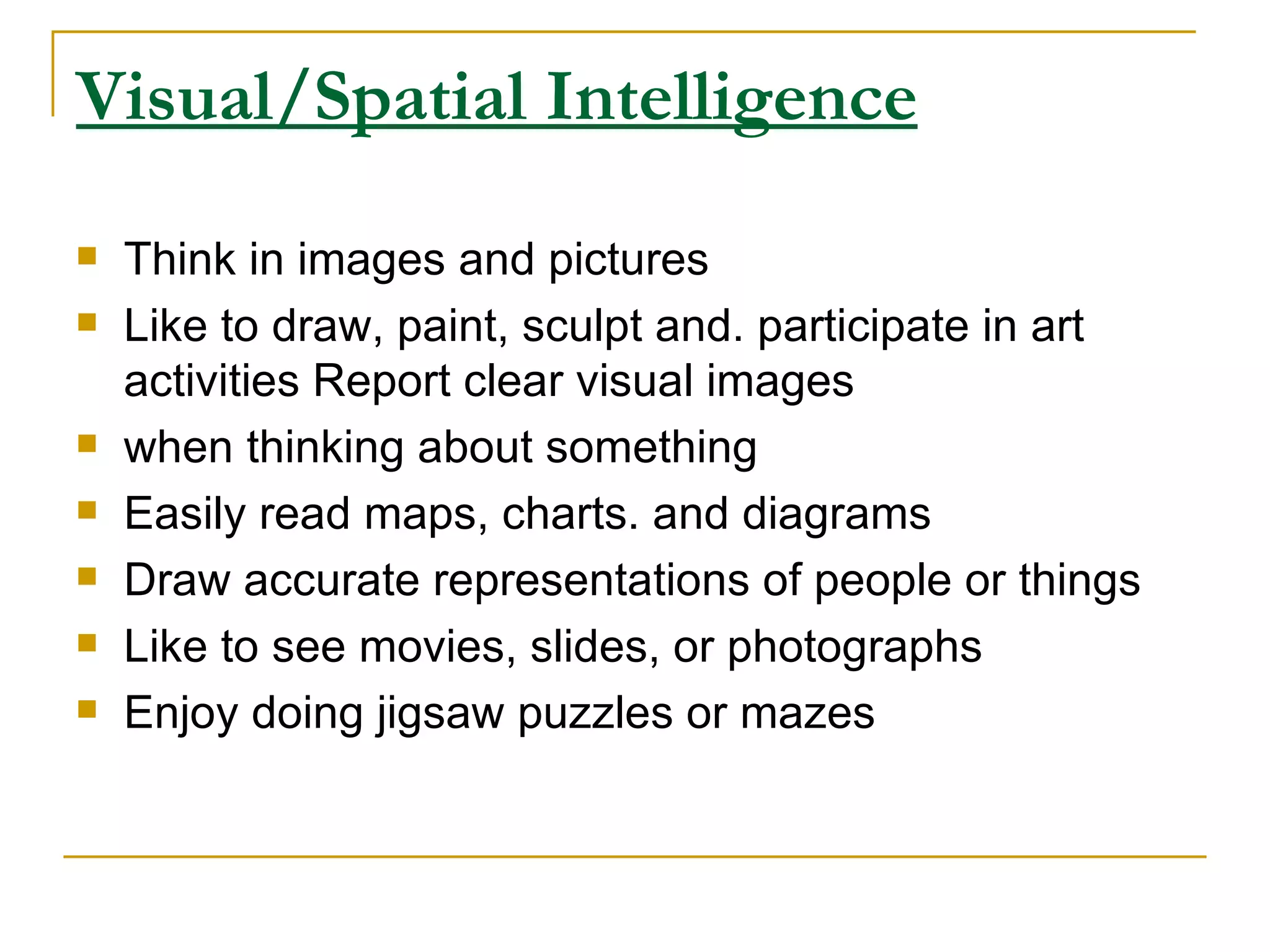 Visual/Spatial Intelligence   Think in images and pictures  Like to draw, paint, sculpt and. participate in art activities Report clear visual images  when thinking about something  Easily read maps, charts. and diagrams  Draw accurate representations of people or things  Like to see movies, slides, or photographs  Enjoy doing jigsaw puzzles or mazes  