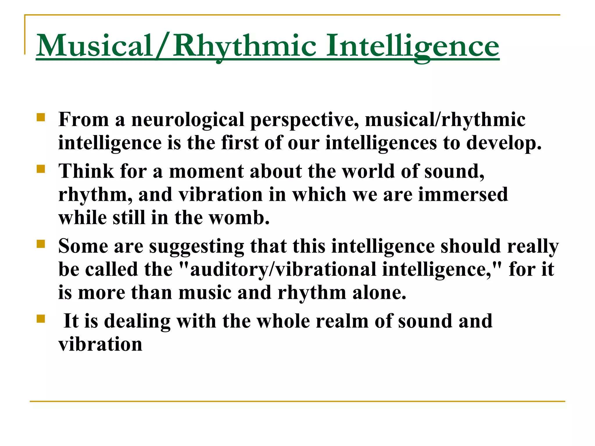 Musical/Rhythmic Intelligence From a neurological perspective, musical/rhythmic intelligence is the first of our intelligences to develop.  Think for a moment about the world of sound, rhythm, and vibration in which we are immersed while still in the womb.  Some are suggesting that this intelligence should really be called the &quot;auditory/vibrational intelligence,&quot; for it is more than music and rhythm alone. It is dealing with the whole realm of sound and vibration 